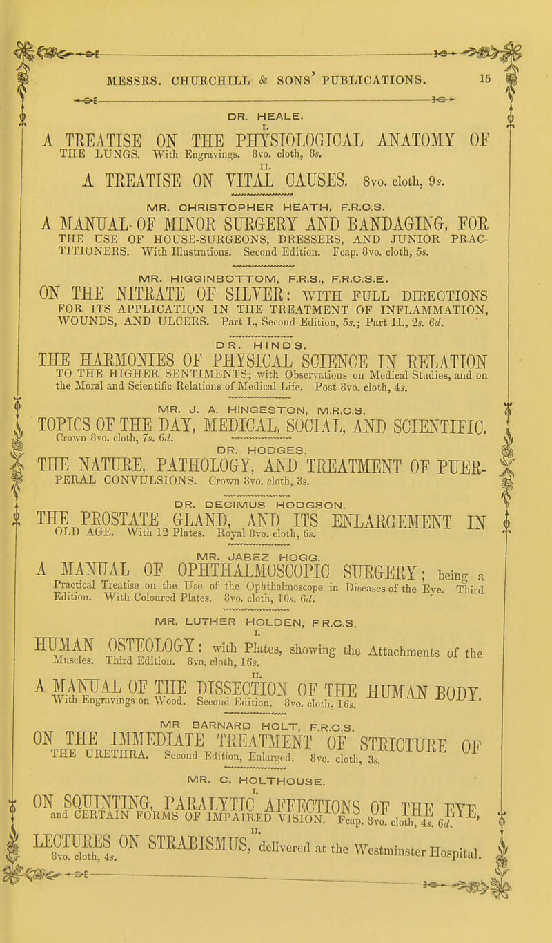 DR. HEALE. A TREATISE ON THE PHYSIOLOCxICAL ANATOMY OF THE LUNGS. With Engravinffs. 8vo. cloth, 8s. A TEEATISE ON YITAL CAUSES. 8vo. cloth, 9.. MR. CHRISTOPHER HEATH, F.R.C.S. A MANUAL- OF MINOR SURGERY AND BANDAGING, FOR THE USE OF HOUSE-SURGEONS, DRESSERS, AND JUNIOR PRAC- TITIONERS. With Illustrationa. Second Edition. Fcap. 8vo. cloth, 54-. MR. HIGQINBOTTOM, F.R.S., F.R.C.S.E. ON THE NITRATE OF SILYER: with full directions FOR ITS APPLICATION IN THE TREATMENT OF INFLAMMATION, WOUNDS, AND ULCERS. Part I., Second Edition, 5s.; Part II., 2s. 6d. THE HARMONIES OF PHYSICArSCIENCE IN RELATION TO THE HIGHER SENTIMENTS; with Observations on Medical Studies, and on the Moral and Scientific Relations of Medical Life. Post 8vo. cloth, 4s. MR. J. A. HINGESTON, M.R.C.S. TOPICS OF THE DAY, MEDICAL, SOCIAL, AND SCIENTIFIC. Crown Bvo. cloth, 7s. 6d. ■ DR. HODGES. THE NATURE, PATHOLOGY, AND TREATMENT OF PUER- PERAL CONVULSIONS. Crown 8vo. cloth, 3s. X THE NATURE, PATHOLOGY, AND TREATMENT OF PUER- DR. DECIMUS HODGSON. ^ l\ THE PROSTATE GLAND, AND ITS ENLARGEMENT IN i I OLD AGE. With 12 Plates. Royal 8vo. cloth, 6s. ^xi-vj-li-l-Jl^^i x xiy v MR. JABEZ HOGG. ' A MANUAL OF OPHTHALMOSCOPIC SURGERY; beb<^ a Practical Treatise on the Use of the Ophthalmoscope in Diseases of the Eye Thii'd Edition. With Coloured Plates. 8yo. cloth, 10s. 6at. MR. LUTHER HOLDEN, F R.C.S. HUMAN OSTEOLOGY: with Platcs, showing the Attachments of the Muscles. Third Edition. 8vo. cloth, 16s. ^ouiiue A MANUAL OF THE DISSECTION OF THE HUMAN BODY With Engi-avmgs on Wood. Second Edition. 8vo. cloth, 16s^ -U-UiUiU^ JDUJJl. MR BARNARD HOLT, F.R.C.S. ON THE IMMEDIATE TREATMENT OF STRICTURE OF THE URETHRA. Second Edition, Enlarged. 8vo. cloth, 3s MR. O. HOLTHOUSE. i ON SQUINTING, PARALYTIC'AFFECTIONS OF TTJV vyv t and CERTAIN Fo'rMS OF IMPAIRED VISION.^ fI^. 8vo! clolh, 4s eF^' ^^Sl^^ STRABISMUS:deHve.cd at the Westminster Hospital. | .^;^^-&£ ^ . .