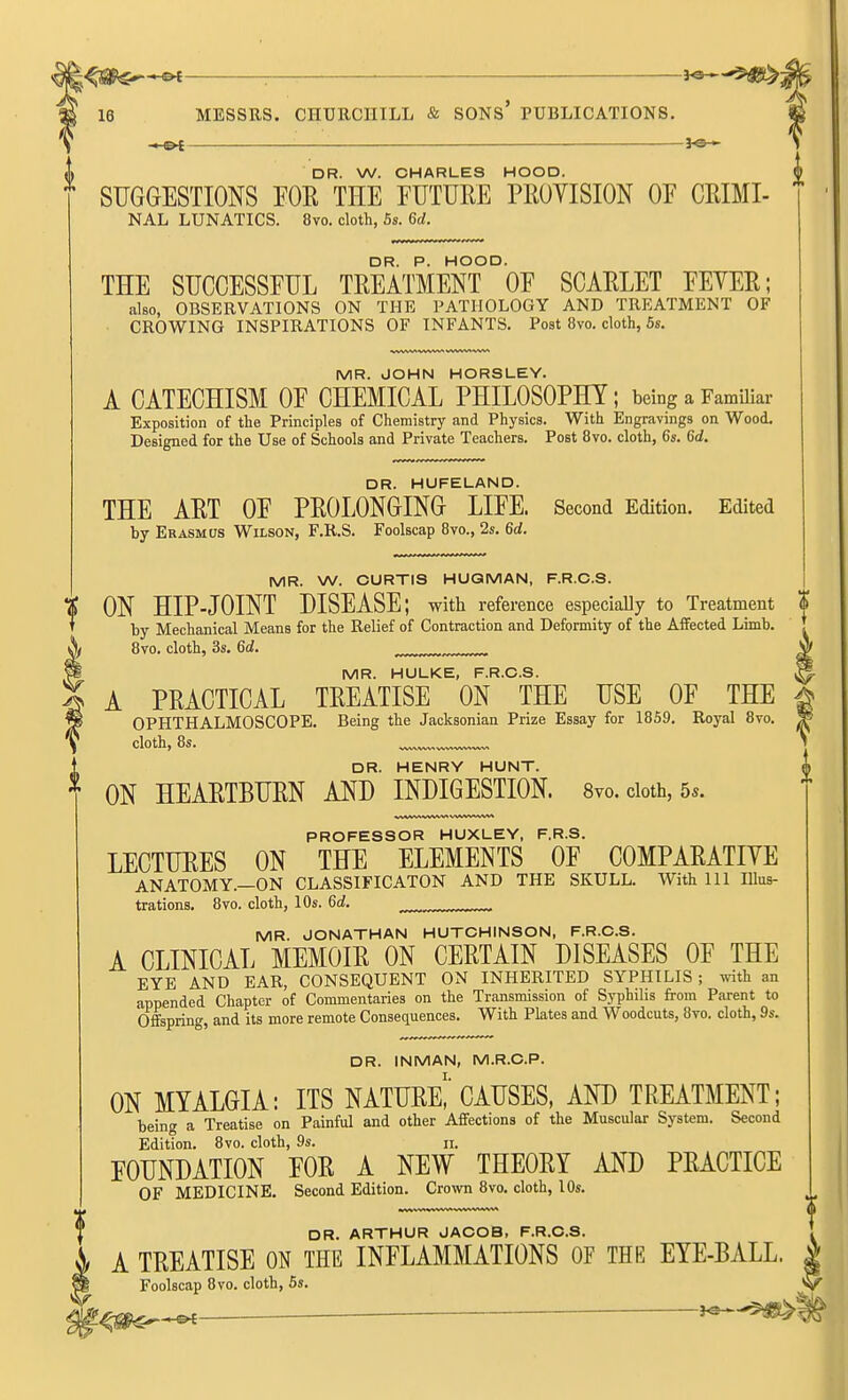 : 16 MESSRS. CHURCHILL & SONS' PUBLICATIONS. -.-©^ —— ^©-<- DR. W. CHARLES HOOD. SUGGESTIONS FOR THE FUTURE PROYISION OF CRIMI- NAL LUNATICS. 8vo. cloth, 5s. 6^. THE SUCCESSFUL TREATMENT °0F SCARLET FEVER; also, OBSERVATIONS ON THE PATHOLOGY AND TREATMENT OF CROWING INSPIRATIONS OF INFANTS. Post 8vo. cloth, 5s. MR. JOHN HORSLEY. A CATECHISM OF CHEMICAL PHILOSOPHY; being a Familiar Exposition of the Principles of Chemistry and Physics. With Engravings on Wood. Designed for the Use of Schools and Private Teachers. Post 8vo. cloth, 6s. 6d. DR. HUFELAND. THE ART OF PROLONGING LIFE. Second Edition. Edited by Erasmus Wilson, F.R.S. Foolscap Bvo., 2s. 6d. MR. W. CURTIS HUQMAN, F.R.C.S. % ON HIP-JOINT DISEASE; with reference especiaUy to Treatment | I by Mechanical Means for the Relief of Contraction and Deformity of the Affected Limb. * 8vo. cloth, 3s. 6d. MR. HULKE, F.R.C.S. A PRACTICAL TREATISE ON THE USE OF THE OPHTHALMOSCOPE. Being the Jacksonian Prize Essay for 1859. Royal 8vo. cloth, 8s. DR. HENRY HUNT. ON HEARTBURN AND INDIGESTION. 8yo. cloth, 5s. PROFESSOR HUXLEY, F.R.S. LECTURES ON THE ELEMENTS OF COMPARATIVE ANATOMY.—ON CLASSIFICATON AND THE SKULL. With 111 Illus- trations. 8vo. cloth, 10s. 6d. ^ ^ MR. JONATHAN HUTCHINSON, F.R.C.S. A CLINICAL MEMOIR ON CERTAIN DISEASES OF THE EYE AND EAR, CONSEQUENT ON INHERITED SYPHILIS ; mth an appended Chapter of Commentaries on the Transmission of Syphilis from Parent to Offspring, and its more remote Conseciuences. With Plates and Woodcuts, 8vo. cloth, 9s. DR. INMAN, M.R.C.P. ON MYALGIA: ITS NATURe!'CAUSES, AND TREATMENT; being a Treatise on Painful and other Affections of the Muscular System. Second Edition. 8vo. cloth, 9s. ii. FOUNDATION FOR A NEW THEORY AND PRACTICE OF MEDICINE. Second Edition. Crown 8vo. cloth, 10s. f DR. ARTHUR JACOB, F.R.C.S. I A TREATISE ON THE INFLAMMATIONS OF THE EYE-BALL. | ^ Foolscap 8vo. cloth, 6s. V' ^ '--^^