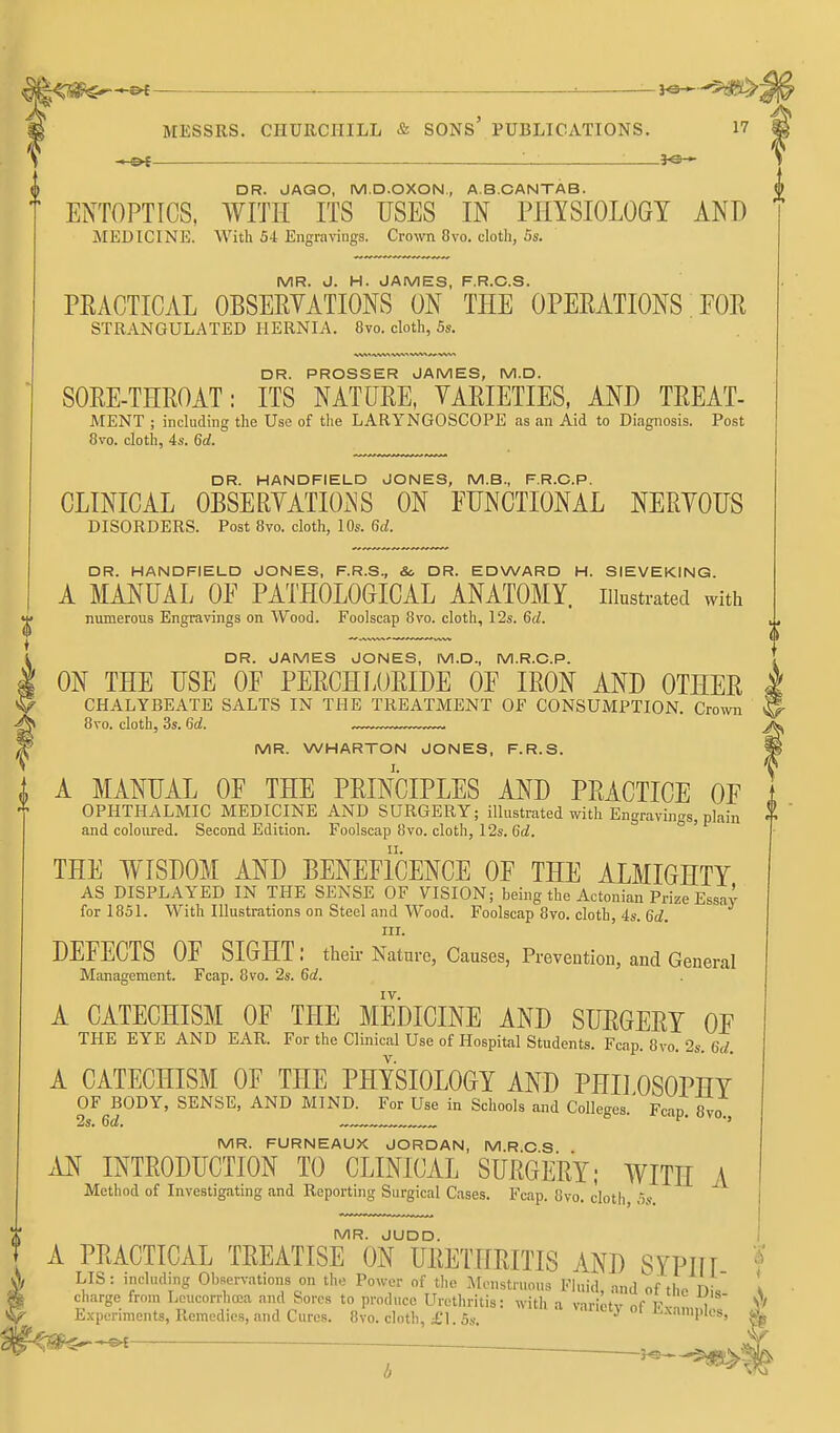 -.-©{ —. 30— DR. JAQO, M.D.OXON., A.B.CANTAB. ENTOPTICS, WITH ITS USES IN PJIYSIOLOGY AND MEDICINE. With 54 Engravings. Crown 8vo. cloth, 5s. MR. J. H. JAMES, F.R.C.S. peacticjVL observations on the operations for STRANGULATED HERNIA. 8vo. cloth, 5s. WW iVWt VI DR. PROSSER JAMES, M.D. SORE-THROAT: ITS NATURE, VARIETIES, AND TREAT- MENT ; including the Use of the LARYNGOSCOPE as an Aid to Diagnosis. Post 8vo. cloth, 4s. 6d. DR. HANDFIELD JONES, M.B., F.R.C.P. CLINICAL OBSERVATIONS ON FUNCTIONAL NERVOUS DISORDERS. Post 8vo. cloth, 10s. 6d. DR. HANDFIELD JONES, F.R.S., &, DR. EDWARD H. SIEVEKING. A MANUAL OF PATHOLOGICAL ANATOMY, illustrated with numerous Engravings on Wood. Foolscap 8vo. cloth, 12s. 6d. DR. JAMES JONES, M.D., M.R.C.P. ON THE USE OF PERCHLORIDE OF IRON AND OTHER CHALYBEATE SALTS IN THE TREATMENT OF CONSUMPTION. Crown 8vo. cloth, 3s. 6d. MR. WHARTON JONES, F.R.S. A MANUAL OF THE PRINCIPLES AND PRACTICE OF . OPHTHALMIC MEDICINE AND SURGERY; illustrated with Engravings, plain and coloured. Second Edition. Foolscap 8vo. cloth, 12s. 6d. THE WISDOM AND BENEFICENCE OF THE ALMIGHTY AS DISPLAYED IN THE SENSE OF VISION; being the Actonian Prize Essay for 1851. With Illustrations on Steel and Wood. Foolscap 8vo. cloth, 4s. Gti. III. DEFECTS OF SIGHT ; theli- Nature, Causes, Prevention, and General Management. Fcap. 8vo. 2s. 6d. IV. A CATECHISM OF THE MEDICINE AND SURGERY OF THE EYE AND EAR. For the Clinical Use of Hospital Students. Fcap. 8vo. 2s. 6d. A CATECHISM OF THE PHYSIOLOGY AND PHD OSOPHY OF BODY, SENSE, AND MIND. For Use in Schools and Colleges.' Fcap. 8vo 2s. 6c?. ,„ ■' MR. FURNEAUX JORDAN, M.R.C S AN INTRODUCTION TO CLINICAL SURGERY; WITH A Method of Investigating and Reporting Surgical Cases. Fcap. 8vo. cloth, os. MR. JUDD.