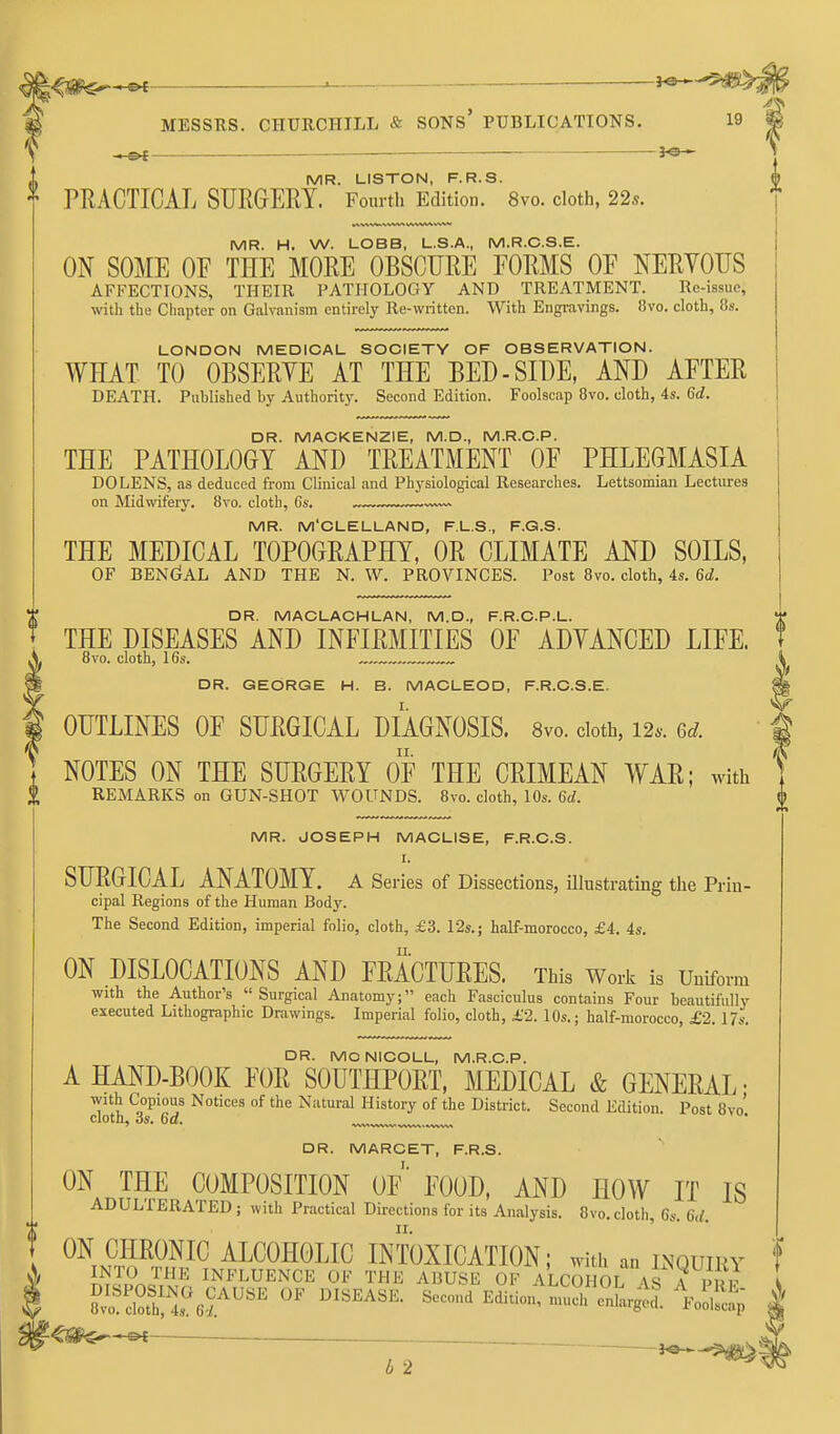 <5fl^*«< • . MESSRS. CHURCHILL & SONs' PUBLICATIONS. 19 ^ -Of \ MR. LISTON, F.R.S. h PRACTICAL SURGERY. Fourth Edition. 8vo. cloth, 22s. MR. H. W. LOBB, L.S.A., M.R.C.S.E. ON SOME OF THE MORE OBSCURE FORMS OF NERYOUS AFFECTIONS, THEIR PATHOLOGY AND TREATMENT. Re-issue, with the Chapter on Galvanism entirely Re-written. With Engravings. 8vo. cloth, 8s. LONDON MEDICAL SOCIETY OF OBSERVATION. WHAT TO OBSERYE AT THE BED-SIDE, AND AFTER DEATH. Published by Authority. Second Edition. Foolscap Bvo. cloth, 4s. 6d. DR. MACKENZIE, M.D., M.R.C.P. THE PATHOLOGY AND TREATMENT OF PHLEGMASIA DO LENS, as deduced from Clinical and Physiological Researches. Lettsomian Lectures on Midwifery. 8vo. cloth, 6s. MR. M'CLELLAND, F.L.S., F.G.S. THE MEDICAL TOPOGRAPHY, OR CLIMATE AND SOILS, OF BEN(?AL AND THE N. W. PROVINCES. Post 8vo. cloth, 4s. 6d. DR. MACLACHLAN, M.D., F.R.C.P.L. THE DISEASES AND INFIRMITIES OF ADVANCED LIFE. 8vo. cloth, 16s. DR. GEORGE H. B. MACLEOD, F.R.C.S.E. OUTLINES OF SURGICAL DIAGNOSIS. 8vo. cloth, 12.. 6.;. NOTES ON THE SURGERY OF THE CRIMEAN WAR; with REMARKS on GUN-SHOT WOUNDS. 8vo. cloth, 10s. 6d. MR. JOSEPH MACLISE, F.R.C.S. I. SURGICAL ANATOMY. A Series of Dissections, illustrating the Prin- cipal Regions of the Human Body. The Second Edition, imperial folio, cloth, £3. 12s.; half-morocco, £4. 4s. ON DISLOCATIONS AND FRACTURES. This Work is Uniform with the Author's  Surgical Anatomy; each Fasciculus contains Four beautifully executed Lithographic Drawings. Imperial folio, cloth, £2. 10s.; half-morocco, £2. 17s. DR. MC NICOLL, M.R.C.P. A HAND-BOOK FOR SOUTHPORT, MEDICAL & GENERAL • with Copious Notices of the Natural History of the District. Second Edition. Post 8vo' cloth, OS. 6a. DR. MARCET, F.R.S. I. ON THE COMPOSITION OF FOOD, AND HOW IT IS ADULIERATED; with Practical Directions for its Analysis. 8vo. cloth, 6s. 6d. ^^inH^^E^^ INTOXICATION; with an lnquiky m^Pn^Vin !?l^!^^ENCE OF THE ABUSE OF ALCOHOL AS A PRE ^Sf*^-©* ^