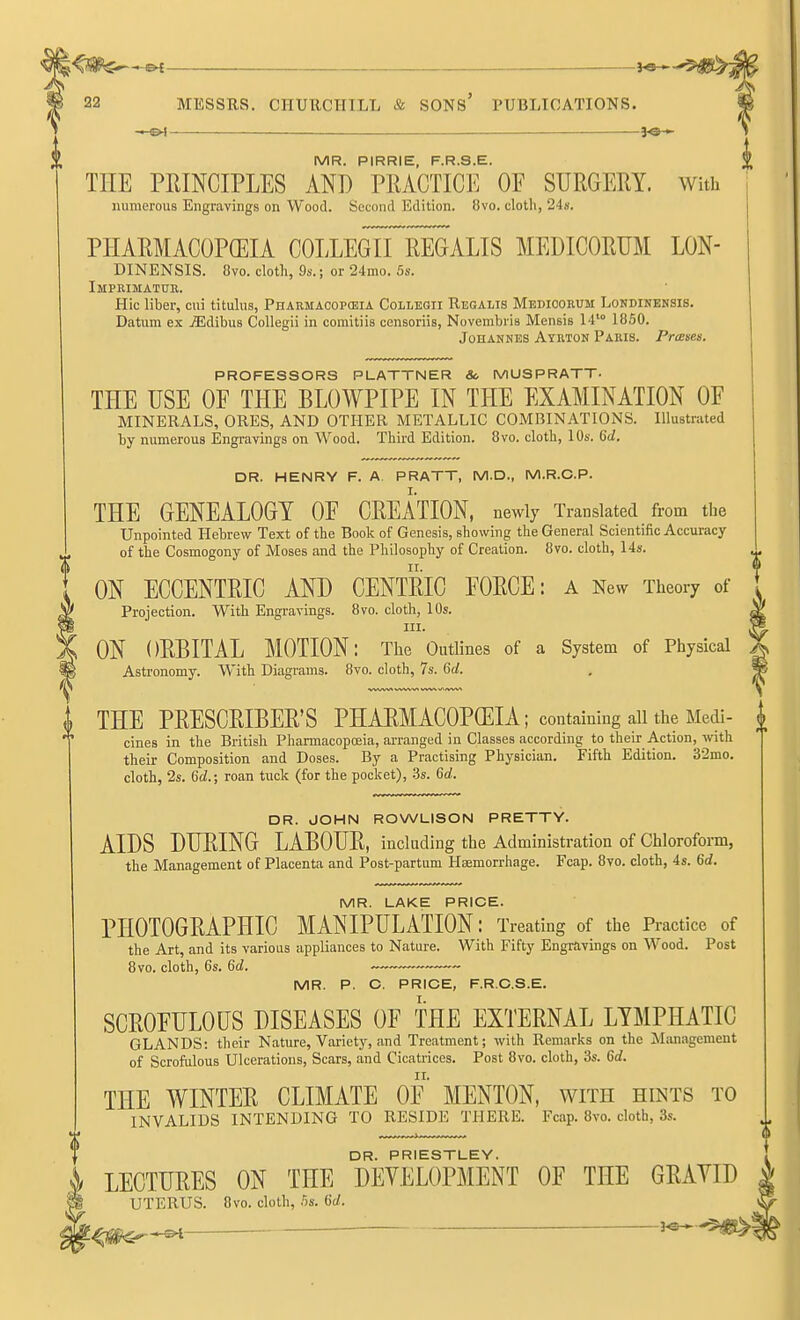 [VIR PIRRtE PRSE. THE PRINCIPLES AND PRACTICE OF SURGERY. With numerous Engravings on Wood. Second Edition. 8vo. cloth, 24s. PHARMACOPEIA COLLEGII REGALIS MEDICORUM LON- DINENSIS. 8vo. cloth, 9s.; or 24mo. 5s. Impeimatdk. Hie liber, cui tituliis, Pharmacopceia Collegii Regalis Medicokum Londikensis. Datum ex jEdibus Collegii in comitiis censoriis, Novembiis Mensis 14'° 1850. Johannes Atrton Paris. Prceses. PROFESSORS PLATTNER Sc MUSPRATT- THE USE OF THE BLOWPIPE IN THE EXAMINATION OP MINERALS, ORES, AND OTHER METALLIC COMBINATIONS. Illustrated by numerous Engravings on Wood. Third Edition. 8vo. cloth, 10s. del. DR. HENRY F. A. PRATT, M.D., M.R.C.P. THE GENEALOGY OF CREATION, newly Translated from the Unpointed Hebrew Text of the Book of Genesis, showing the General Scientific Accuracy of the Cosmogony of Moses and the Philosophy of Creation. 8vo. cloth, 14s. ON ECCENTRIC AND CENTRIC FORCE: a New Theory of Projection. With Engravings. 8vo. cloth, 10s. III. ON ORBITAL MOTION: The Outlines of a System of Physical Astronomy. With Diagrams. Bvo. cloth, 7s. 6d. THE PRESCRIBER'S PHARMACOPCEIA ; containing all the Medi- J. cines in the British Pharmacopceia, arranged in Classes according to their_ Action,-vvith T their Composition and Doses. By a Practising Physician. Fifth Edition. 32mo. cloth, 2s. 6d.; roan tuck (for the pocket), .3s. 6d. DR. JOHN ROWLISON PRETTY. AIDS DURING LABOUR, including the Administration of Chloroform, the Management of Placenta and Post-partum Haemorrhage. Fcap. 8vo. cloth, 4s. 6d. MR. LAKE PRICE. PHOTOGRAPHIC MANIPULATION: Treating of the Practice of the Art, and its various appliances to Nature. With Fifty Engravings on Wood. Post 8vo. cloth, 6s. 6d. MR. P. C. PRICE, F.R.C.S.E. SCROFULOUS DISEASES OF THE EXTERNAL LYMPHATIC GLANDS: their Nature, Variety, and Treatment; with Remarks on the Management of Scrofulous Ulcerations, Scars, and Cicatrices. Post 8vo. cloth, 3s. 6d. THE WINTER CLIMATE OF MENTON, with hints to INVALIDS INTENDING TO RESIDE THERE. Fcap. 8vo. cloth, 3s. DR. PRIESTLEY. LECTURES ON THE DEYELOPMENT OF THE GRAYID UTERUS. 8vo. cloth, hs. 6d. ... —