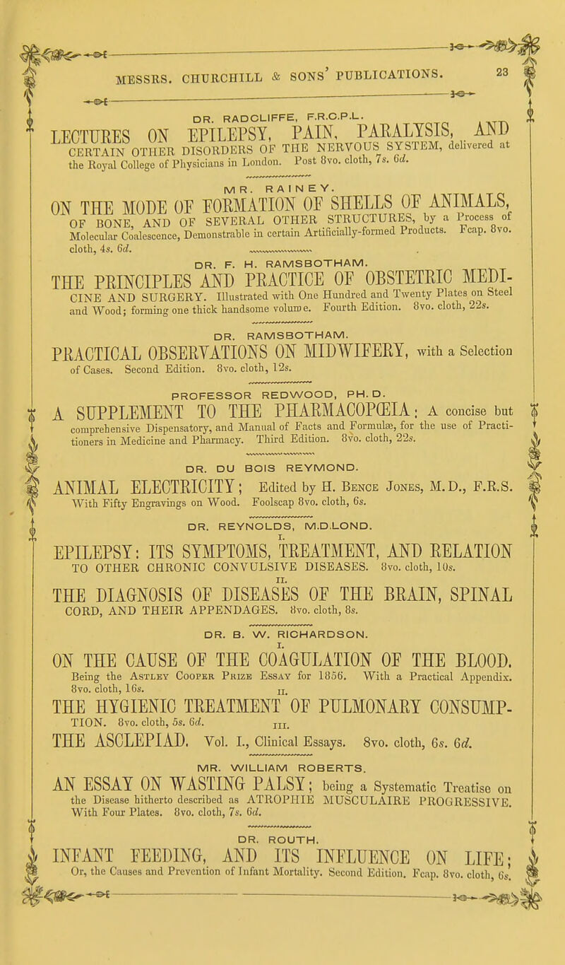 <0^^— ^ MESSRS. CHURCHILL & SONs' PUBLICATIONS. 23 . — ■ j©-^ DR. RADCLIFFE, F.R.C.P.L. LECTURES ON EPILEPSY, PAIN, PAEALTSIS, AND CERTAIN OTHER DISORDERS OF THE NERVOUS SYSTEM, delivered at the Royiil College of Physicians in London. Post 8vo. cloth, 7s. bd. MR. R A I N E Y. ON THE MODE OE EOMATION OF SHELLS OE ANIMALS, OF BONE, AND OF SEVERAL OTHER STRUCTURES, by a Process of Molecuhvr Coalescence, Demonstrable in certain Artificially-formed Products. I cap. 8vo. cloth, 4s. 6d. DR. F. H. RAMS BOTH AM. THE PRINCIPLES AND PRACTICE OF OBSTETRIC MEDI- CINE AND SURGERY. Illustrated with One Hundi-ed and Twenty Plates on Steel and Wood; forming one thick handsome volume. Fourth Edition. 8vo. cloth, 22s. DR. RAMSBOTHAM. PRACTICAL OBSERVATIONS ON MIDWIFERY, with a Selection of Cases. Second Edition. 8vo. cloth, I2s. PROFESSOR REDWOOD, PH.D. A SUPPLEMENT TO THE PHARMACOPEIA; a concise but comprehensive Dispensatory, and Manual of Facts and Formulas, for the use of Practi- tioners in Medicine and Pharmacy. Third Edition. 8vo. cloth, 22s. DR. DU BOIS REYMOND. ANIMAL ELECTRICITY ; Edited by H. Bence Jones, M.D., F.R.S. With Fifty Engravings on Wood. Foolscap 8vo. cloth, 6s. DR. REYNOLDS, M.D.LOND. EPILEPSY: ITS SYMPTOMS, TREATMENT, AND RELATION TO OTHER CHRONIC CONVULSIVE DISEASES. 8vo. cloth, 10s. THE DIAGNOSIS OF DISEASES OF THE BRAIN, SPINAL CORD, AND THEIR APPENDAGES. 8vo. cloth, 8s. DR. B. W. RICHARDSON. ON THE CAUSE OF THE COAGULATION OF THE BLOOD. Being the Astlby Cooper Pkizb Essay for 1856. With a Practical Appendix. 8vo. cloth, 16s. jj THE HYGIENIC TREATMENT'OF PULMONARY CONSUMP- TION. 8vo. cloth, 5s. 6a!. THE ASCLEPIAD. Vol. I., Clinical Essays. 8vo. cloth, 6s. 6d. MR. WILLIAM ROBERTS. AN ESSAY ON WASTING PALSY; being a Systematic Treatise ou the Disease hitherto described as ATROPHIE MUSCULAIRE PROGRESSIVE With Four Plates. 8vo. cloth, 7s. fid. DR. ROUTH. INFANT FEEDING, AND ITS INFLUENCE ON LIFE; Or, the Causes and Prevention of Infant Mortality. Second Edition. Fcap. 8vo. cloth, 6s. ^ __ ——3^^5^