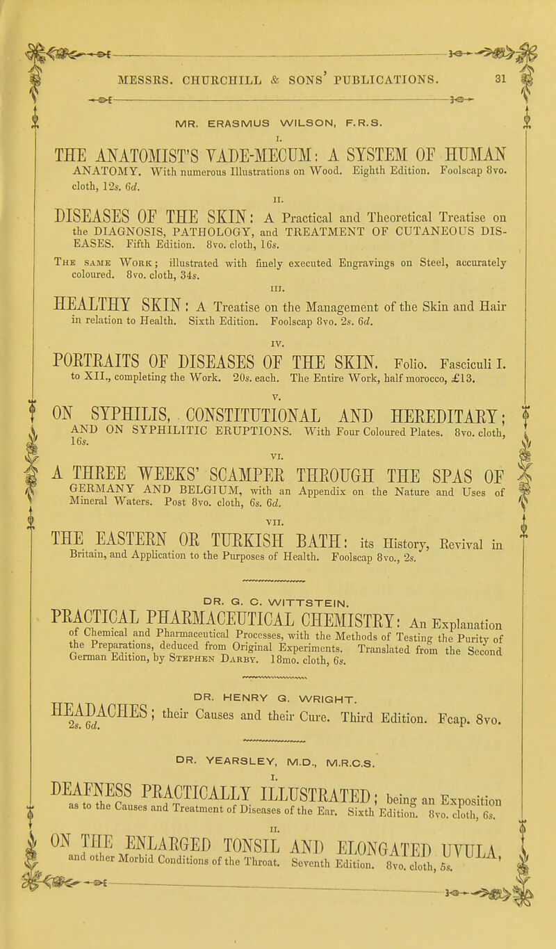 MR. ERASMUS WILSON, F.R.S. THE ANATOMIST'S YADE-MECUM: A SYSTEM OE HUMAN ANATOMY, With numerous Illustrations on Wood. Eighth Edition, Foolscap 8vo. cloth, 12s. Gd. II. DISEASES OF THE SKIN: a Practical and Theoretical Treatise on the DIAGNOSIS, PATHOLOGY, and TREATMENT OF CUTANEOUS DIS- EASES. Fifth Edition. 8vo. cloth, IGs. The same Work; illustrated with finely executed Engravings on Steel, accurately coloured. 8vo. cloth, 34s. III. HEALTHY SKIN: A Treatise on the Management of the Skin and Hair in relation to Health. Sixth Edition. Foolscap 8vo. 28. 6d. IV. PORTEAITS OF DISEASES OF THE SKIN. Folio, Fasciculi I. to XII., completing the Work, 20s. each. The Entire Work, half morocco, £13, V. ON SYPHILIS, CONSTITUTIONAL AND HEREDITAEY; AND ON SYPHILITIC ERUPTIONS. With Four Coloured Plates. 8vo. cloth, 16s. ' VI. A THEEE WEEKS' SCAMPEE THEOUOH THE SPAS OF GERMANY AND BELGIUM, vdth an Appendix on the Nature and Uses of Mineral Waters. Post Bvo. cloth, 6s. 6d. VII. THE EASTEEN OE TUEKISH BATH: its History, Eevival in Bntain, and Application to the Purposes of Health. Foolscap 8vo., 2s. DR. G. C. WITTSTEIN. PEACTICAL PHAEMACEUTICAL CHEMISTEY: An Explanation ot Chemical and Phannaccutical Processes, with the Methods of Testing the Puritv of the Preparations, deduced froni Original Experiments. Translated from the Second German Edition, by Stephen Darby. 18mo. cloth, 6s. DR. HENRY G. WRIGHT. ^^^E^^^^^ ' ^^^^^ ^^^ Edition. Fcap. 8vo. DR. YEARSLEY, M.D., M.R.C.S. I. ion 6s. DEAFNESS PEACTICALLY ILLUSTEATED; bein. an Exnosit as to the Causes and Treatment of Diseases of the Ear. Sixth eSS. IZT^ ON THE ENLAEGED TONSIL AND ELONGATED UYULA and other Morbid Conditions of the Throat. Seventh Edition 8vo cloth Ss. '