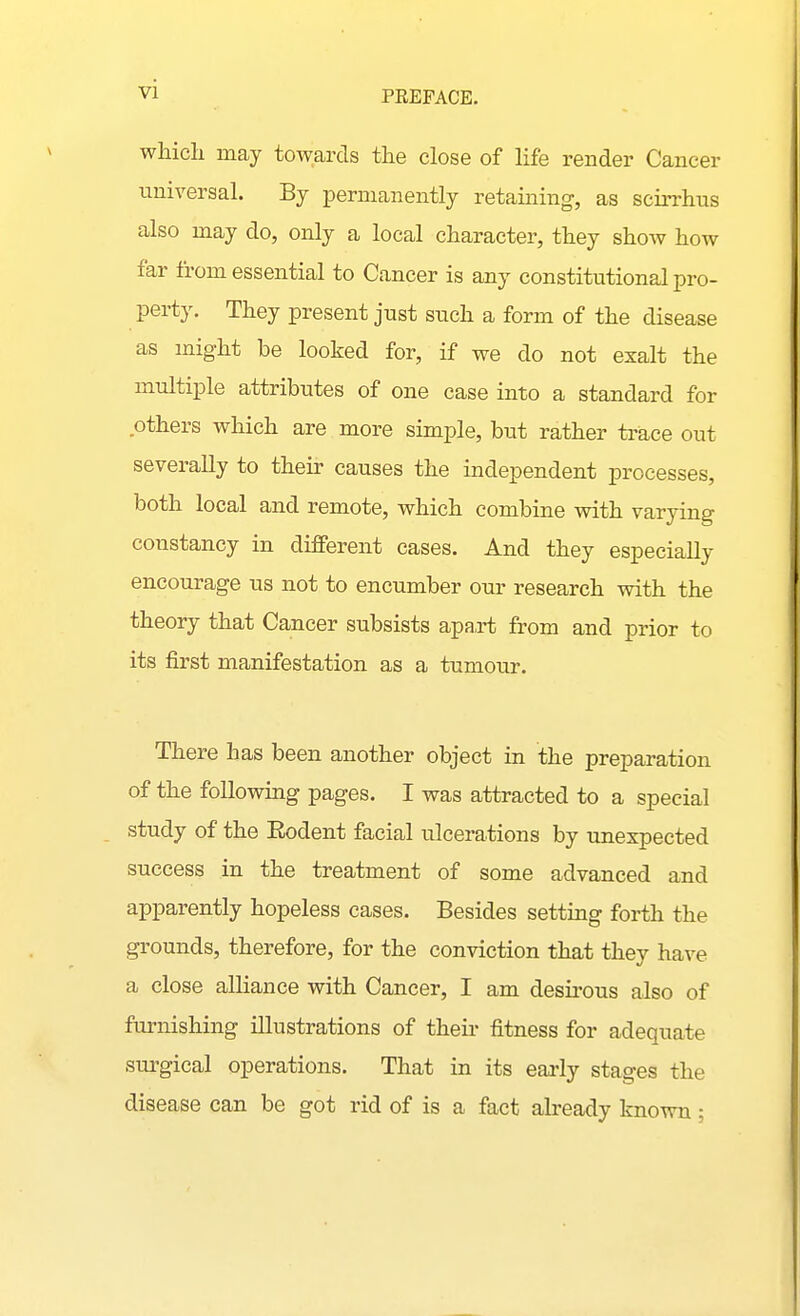 vl PREFACE. which may towards the close of life render Cancer universal. By permanently retaining, as scirrhus also may do, only a local character, they show how far fi'om essential to Cancer is any constitutional pro- perty. They present just such a form of the disease as might be looked for, if we do not exalt the multiple attributes of one case into a standard for others which are more simple, but rather trace out severally to their causes the independent processes, both local and remote, which combine with varying constancy in different cases. And they especially encourage us not to encumber our research with the theory that Cancer subsists apa,rt from and prior to its first manifestation as a tumour. There has been another object in the preparation of the following pages. I was attracted to a special study of the Eodent facial ulcerations by unexpected success in the treatment of some advanced and apparently hopeless cases. Besides setting forth the grounds, therefore, for the conviction that they have a close alliance with Cancer, I am desu-ous also of furnishing illustrations of their fitness for adequate surgical operations. That in its eai'ly stages the disease can be got rid of is a fact already known ;