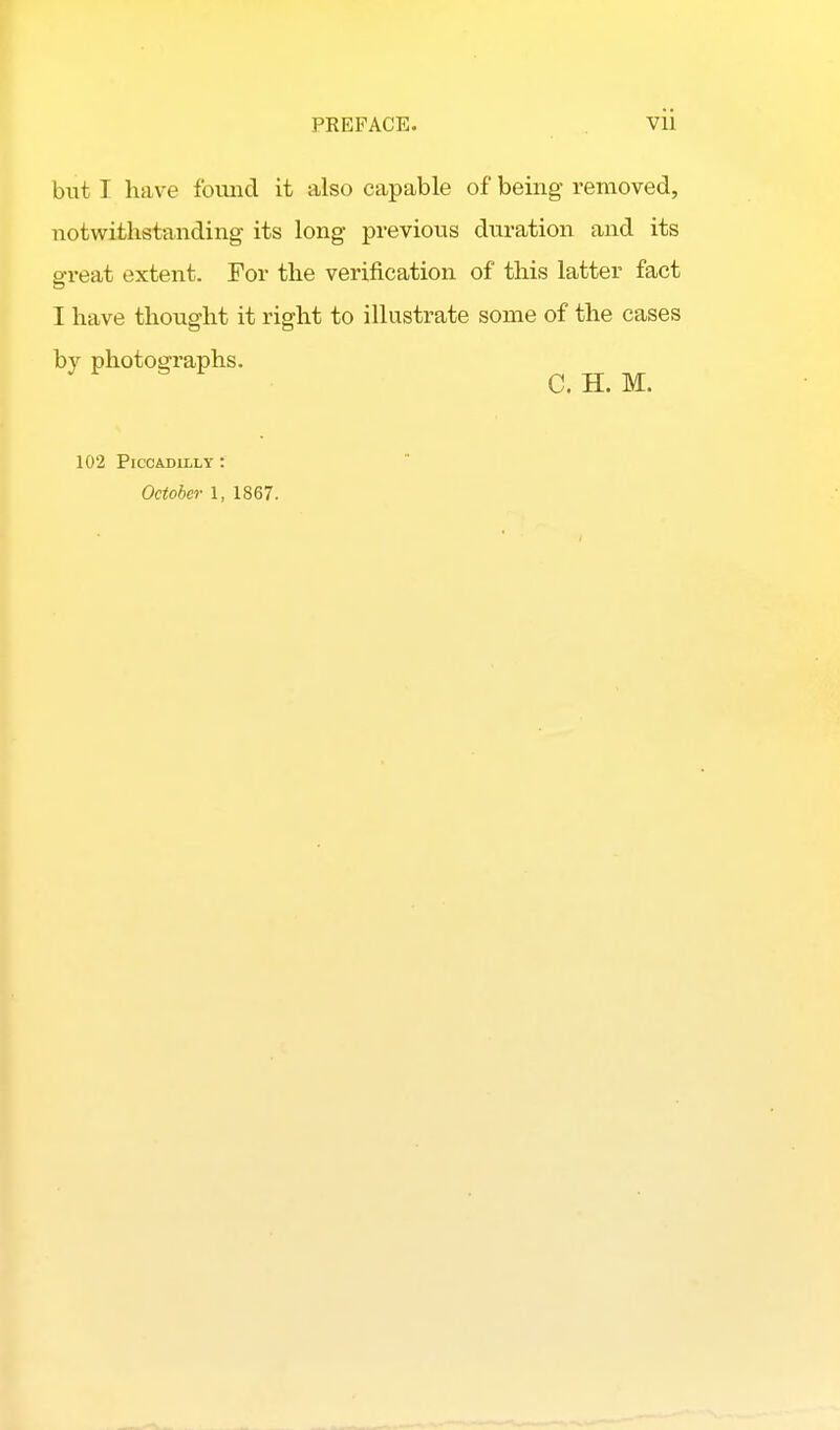 but I have foimd it also capable of being removed, notwithstanding its long previous duration and its great extent. For the verification of this latter fact I have thought it right to illustrate some of the cases by photographs. C. H. M. 102 Piccadilly : October 1, 1867.