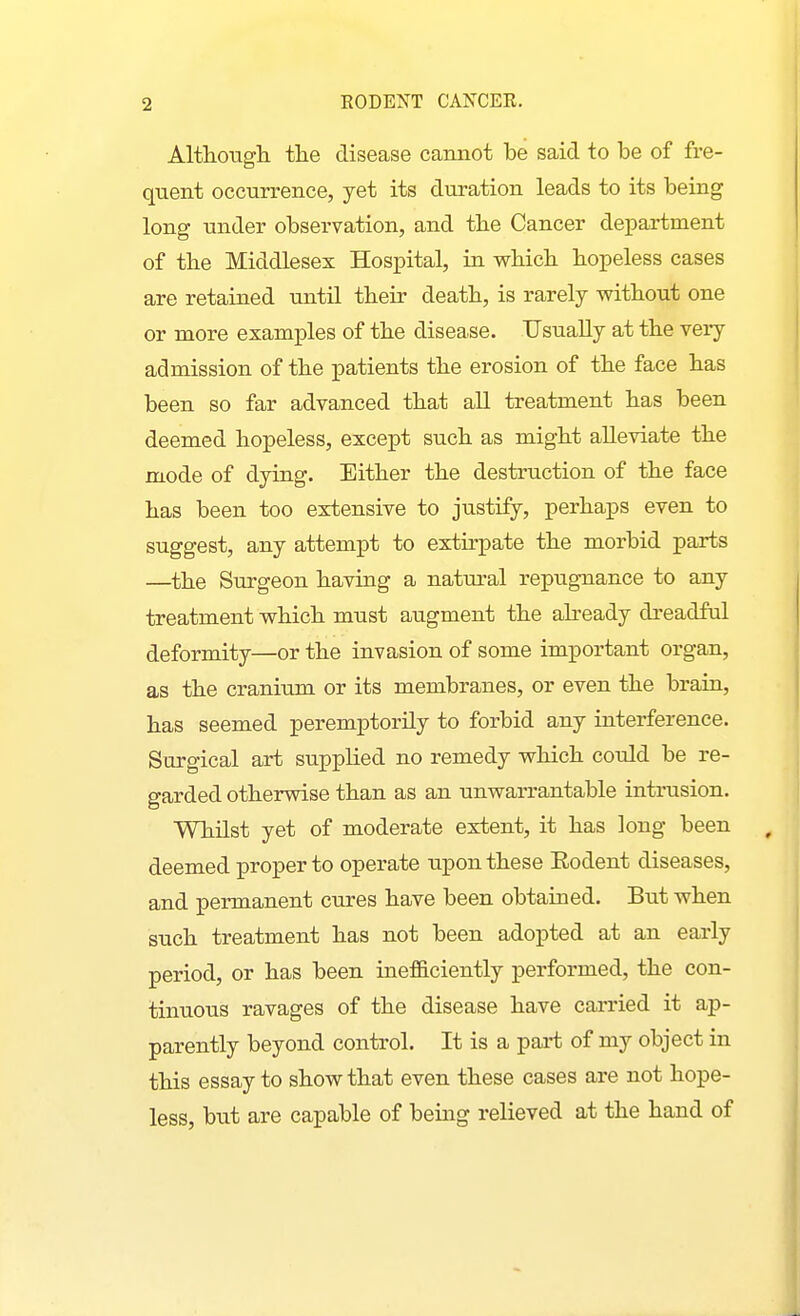 AltlLongh tlie disease cannot be said to be of fre- quent occurrence, yet its duration leads to its being long under observation, and tbe Cancer department of the Middlesex Hospital, in wbicb hopeless cases are retained mitil their death, is rarely without one or more examples of the disease. Usually at the very admission of the patients the erosion of the face has been so far advanced that all treatment has been deemed hopeless, except such as might alleviate the mode of dying. Either the destruction of the face has been too extensive to justify, perhaps even to suggest, any attempt to extirpate the morbid parts —the Surgeon having a natural repugnance to any treatment which must augment the abeady dreadful deformity—or the invasion of some important organ, as the cranium or its membranes, or even the brain, has seemed peremptorily to forbid any interference. Surgical art supplied no remedy which could be re- garded otherwise than as an unwarrantable intrusion. Whilst yet of moderate extent, it has long been deemed proper to operate upon these Rodent diseases, and permanent cures have been obtained. But when such treatment has not been adopted at an early period, or has been inefficiently performed, the con- tinuous ravages of the disease have carried it ap- parently beyond control. It is a part of my object in this essay to show that even these cases are not hope- less, but are capable of being relieved at the hand of