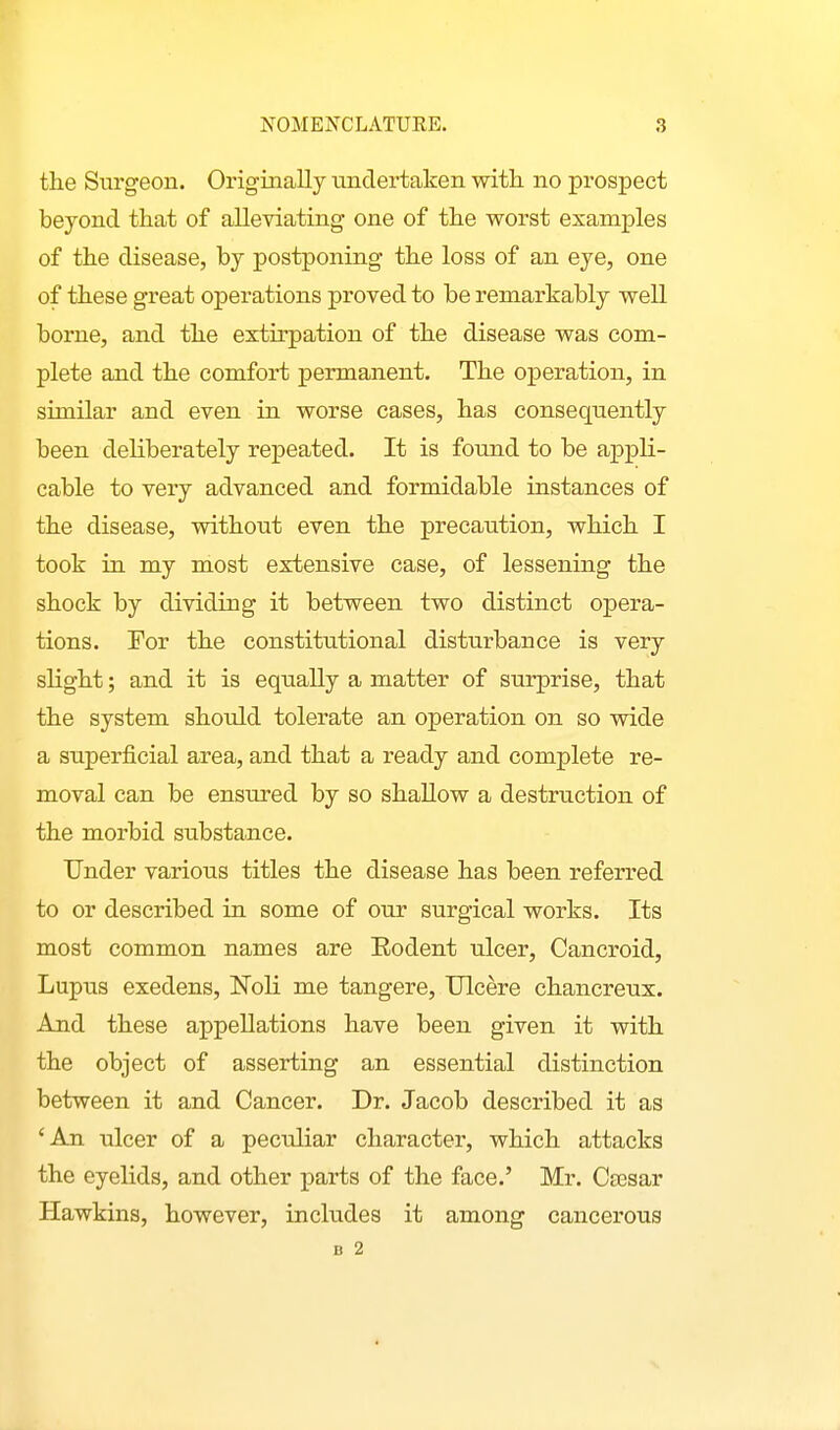 the Surgeon. Originally xindertaken with no prospect beyond that of alleviating one of the worst examples of the disease, by postponing the loss of an eye, one of these great operations proved to be remarkably well borne, and the extirpation of the disease was com- plete and the comfort permanent. The operation, in similar and even in worse cases, has consequently been deliberately repeated. It is found to be appli- cable to very advanced and formidable instances of the disease, without even the precaution, which I took in my most extensive case, of lessening the shock by dividing it between two distinct opera- tions. For the constittitional disturbance is very slight; and it is equally a matter of surprise, that the system should tolerate an operation on so wide a superficial area, and that a ready and complete re- moval can be ensured by so shallow a destruction of the morbid substance. Under various titles the disease has been referred to or described in some of our surgical works. Its most common names are Eodent ulcer. Cancroid, Lupus exedens, Noli me tangere. Ulcere chancreux. And these appellations have been given it with the object of asserting an essential distinction between it and Cancer. Dr. Jacob described it as 'An ulcer of a peculiar character, which attacks the eyelids, and other parts of the face.' Mr. Cassar Hawkins, however, includes it among cancerous B 2