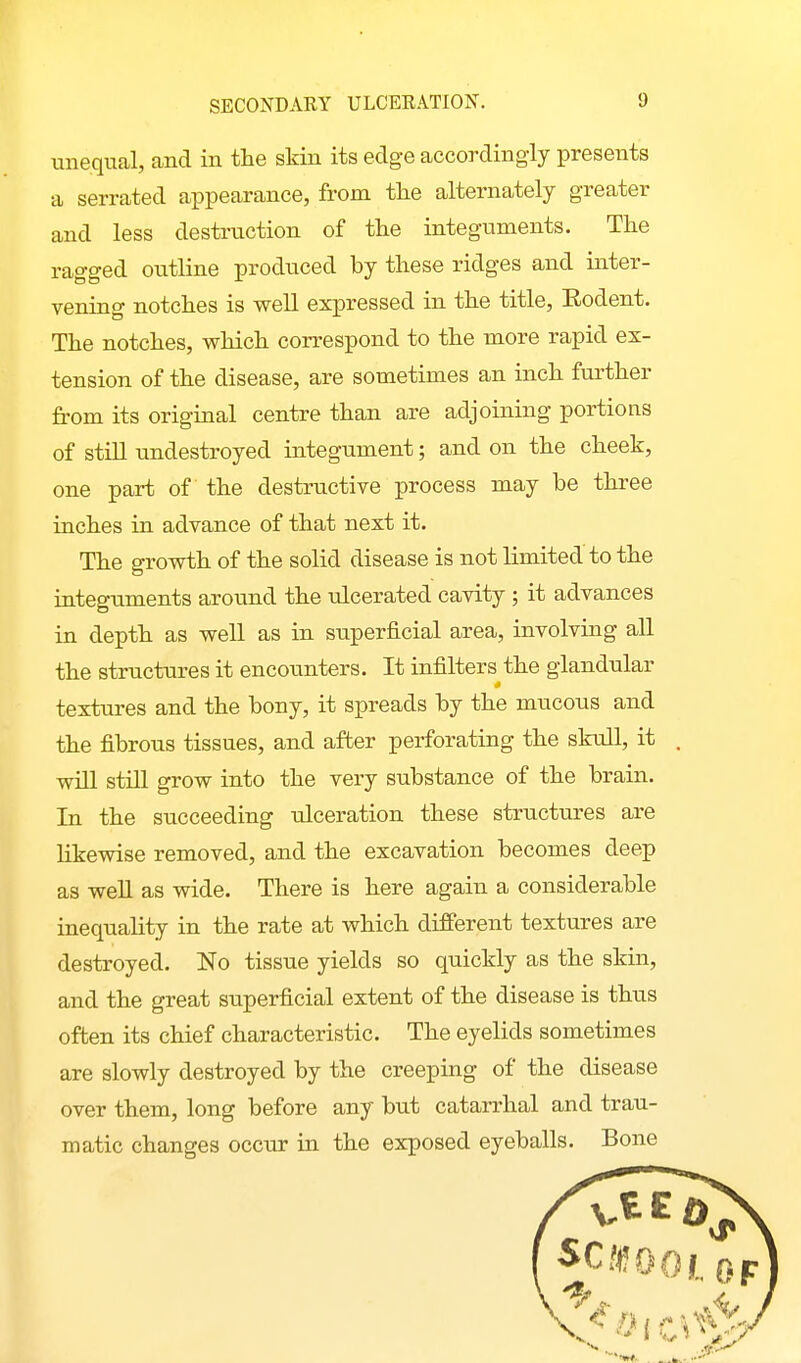unequal, and in the skin its edge accordingly presents a serrated appearance, from the alternately greater and less destruction of the integuments. The ragged outline produced by these ridges and inter- vening notches is well expressed in the title, Eodent. The notches, which correspond to the more rapid ex- tension of the disease, are sometimes an inch further from its original centre than are adjoining portions of still undestroyed integument; and on the cheek, one part of the destructive process may be tlu-ee inches in advance of that next it. The growth of the solid disease is not limited to the integuments around the ulcerated cavity ; it advances in depth as well as in superficial area, involving all the structures it encounters. It infilters the glandular textures and the bony, it spreads by the mucous and the fibrous tissues, and after perforating the skull, it , will still grow into the very substance of the brain. In the succeeding ulceration these structures are Ukewise removed, and the excavation becomes deep as well as wide. There is here again a considerable inequality in the rate at which different textures are destroyed. No tissue yields so quickly as the skin, and the great superficial extent of the disease is thus often its chief characteristic. The eyelids sometimes are slowly destroyed by the creeping of the disease over them, long before any but catarrhal and trau- matic changes occur in the exposed eyeballs. Bone