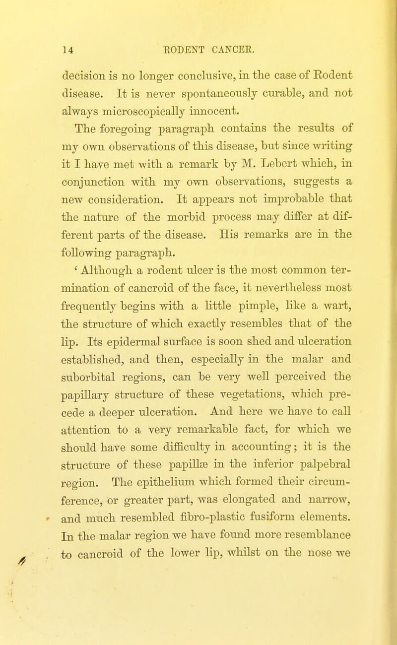 decision is no longer conclusive, in the case of Eodent disease. It is never spontaneously curable, and not always microscopically innocent. Tlie foregoing paragraj)li contaias tlie results of my own observations of tliis disease, but since wiiting it I have met with a remark by M. Lebert which, in conjunction with my own observations, suggests a new consideration. It appears not improbable that the nature of the morbid process may differ at dif- ferent parts of the disease. His remarks are in the following paragraph. ' Although a rodent idcer is the most common ter- mination of cancroid of the face, it nevertheless most frequently begins vsdth a little pimple, like a wart, the structure of which exactly resembles that of the lip. Its epidermal surface is soon shed and idceration established, and then, especially in the malar and suborbital regions, can be very well perceived the papillary structure of these vegetations, which pre- cede a deeper ulceration. And here we have to caU attention to a very remarkable fact, for which we should have some difficulty in accounting; it is the structure of these papillse in the inferior palpebral region. The epithelium which formed their cu-cum- ference, or greater part, was elongated and narrow, and much resembled fibro-plastic fusiform elements. In the malar region we have found more resemblance to cancroid of the lower lip, whilst on the nose we