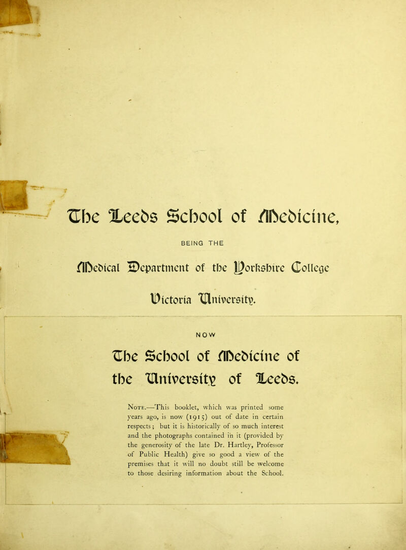 XTbe Xeeos School of /Ifoebictne, BEING THE flDeoical ^Department of tbe Jj)orftsbtre College Dictona IClnivereit^ NOW Zbc School of nDebictne of tbe XHmvetsits of Xeebs. Note.—This booklet, which was printed some years ago, is now (1915) out of date in certain respects; but it is historically of so much interest and the photographs contained in it (provided by the generosity of the late Dr. Hartley, Professor of Public Health) give so good a view of the premises that it will no doubt still be welcome to those desiring information about the School.