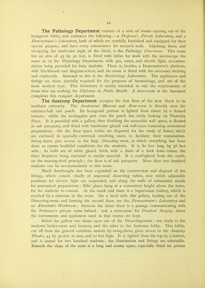 JO The Pathology Department consists of a suite of rooms opening out of the hexagonal lobby, and embraces the following :—a Professor's Private Laboratory, and a Demonstrator's Laboratory, both of which are carefully furnished and equipped for their special purpose, and have every convenience for research work. Adjoining these, and occupying the north-east angle of the block, is the Pathology Class-room. This room has an area of 43 by 30 feet, is fitted with tables for work with the microscope the same as in the Physiology Department, with gas, water, and electric light, accommo- dation being provided for forty students. There is, besides, a Demonstrator's platform, with blackboard and diagram-screen, and the room is fitted with the necessary shelving and cupboards. Annexed to this is the Bacteriology Laboratory. The appliances and fittings are those specially required for the purposes of bacteriology, and are of the most modern type. This laboratory is mainly intended to suit the requirements of those who are working for Diplomas in Public Health. A store-room in the basement completes this compact department. The Anatomy Department occupies the first floor of the west block to its northern extremity. The Anatomical Museum and Bone-room is directly over the entrance-hall and porch. Its hexagonal portion is lighted from above by a domed lantern; whilst the rectangular part over the porch has oriels looking on Thoresby Place. It is provided with a gallery, thus doubling the accessible wall space, is floored in oak parquetry, and fitted with handsome glazed oak wall-cases containing anatomical preparations. On the floor space tables are disposed for the study of bones, which are enclosed in specially-contrived revolving cases, to facilitate their examination. Swing-doors give access to the large Dissecting-room, in which everything has been done to ensure healthful conditions for the students. It is 80 feet long by 36 feet wide; its walls are of white glazed brick, with a dado of a dark fawn colour, the three fireplaces being executed in similar material. It is roof-lighted from the north, on the weaving-shed principle; the floor is of oak parquetry. More than two hundred students can be accommodated in this room. Much forethought has been expended on the construction and disposal of the fittings, which consist chiefly of improved dissecting tables, over which adjustable pendants for electric light are suspended, and along the walls of substantial stands for anatomical preparations ; Ellis' plates hang at a convenient height above the latter, for the students to consult. At the north end there is a Supervision Gallery, which is reached by a staircase in the room. On a level with this gallery, leading out of the Dissecting-room, and forming the second floor, are the Demonstrator's Laboratory and an Attendant's Workroom; between the latter there is a passage communicating with the Professor's private room behind; and a store-room for Practical Surgery, where the instruments and appliances used in that course are kept. Below the gallery two doors open out of the Dissecting-room : one leads to the students' locker-room and lavatory, and the other to the Anatomy lobby. This lobby, cut off from the general corridors outside by swing-doors, gives access to the Anatomy Theatre, 43 by 30 feet in area, and 22 feet high. It is lighted from the top by a lantern, and is seated for two hundred students ; the illumination and fittings are admirable. Beneath the slope of the seats is a long and roomy space, especially fitted for private