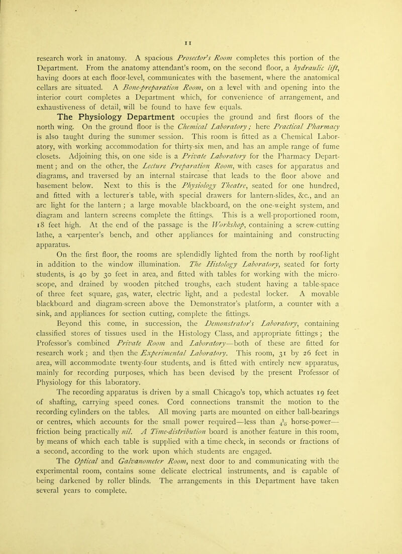 11 research work in anatomy. A spacious Prosector's Room completes this portion of the Department. From the anatomy attendant's room, on the second floor, a hydraulic lift, having doors at each floor-level, communicates with the basement, where the anatomical cellars are situated. A Bone-preparation Room, on a level with and opening into the interior court completes a Department which, for convenience of arrangement, and exhaustiveness of detail, will be found to have few equals. The Physiology Department occupies the ground and first floors of the north wing. On the ground floor is the Chemical Laboratory; here Practical Pharmacy is also taught during the summer session. This room is fitted as a Chemical Labor- atory, with working accommodation for thirty-six men, and has an ample range of fume closets. Adjoining this, on one side is a Private Laboratory for the Pharmacy Depart- ment ; and on the other, the Lecture Preparation Room, with cases for apparatus and diagrams, and traversed by an internal staircase that leads to the floor above and basement below. Next to this is the Physiology Theatre, seated for one hundred, and fitted with a lecturer's table, with special drawers for lantern-slides, &c, and an arc light for the lantern ; a large movable blackboard, on the one-weight system, and diagram and lantern screens complete the fittings. This is a well-proportioned room, 18 feet high. At the end of the passage is the Workshop, containing a screw-cutting lathe, a carpenter's bench, and other appliances for maintaining and constructing apparatus. On the first floor, the rooms are splendidly lighted from the north by roof-light in addition to the window illumination. The Histology Laboratory, seated for forty students, is 40 by 30 feet in area, and fitted with tables for working with the micro- scope, and drained by wooden pitched troughs, each student having a table-space of three feet square, gas, water, electric light, and a pedestal locker. A movable blackboard and diagram-screen above the Demonstrator's platform, a counter with a sink, and appliances for section cutting, complete the fittings. Beyond this come, in succession, the Demonstrator's Laboratory, containing classified stores of tissues used in the Histology Class, and appropriate fittings; the Professor's combined Private Room and Laboratory—both of these are fitted for research work; and then the Experimental Laboratory. This room, 31 by 26 feet in area, will accommodate twenty-four students, and is fitted with entirely new apparatus, mainly for recording purposes, which has been devised by the present Professor of Physiology for this laboratory. The recording apparatus is driven by a small Chicago's top, which actuates 19 feet of shafting, carrying speed cones. Cord connections transmit the motion to the recording cylinders on the tables. All moving parts are mounted on either ball-bearings or centres, which accounts for the small power required—less than ^ horse-power— friction being practically nil. A Time-distribution board is another feature in this room, by means of which each table is supplied with a time check, in seconds or fractions of a second, according to the work upon which students are engaged. The Optical and Galvanometer Room, next door to and communicating with the experimental room, contains some delicate electrical instruments, and is capable of being darkened by roller blinds. The arrangements in this Department have taken several years to complete,
