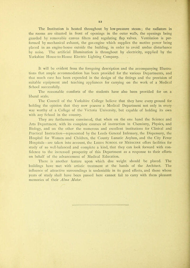 I 2 The Institution is heated throughout by low-pressure steam; the radiators in the rooms are situated in front of openings in the outer walls, the openings being guarded by removable canvas niters and regulating flap valves. Ventiiation is per- formed by mechanical exhaust, the gas-engine which supplies the motive power being placed in an engine-house outside the building, in order to avoid undue disturbance by noise. The artificial Illumination is throughout by electricity, supplied by the Yorkshire House-to-House Electric Lighting Company. It will be evident from the foregoing description and the accompanying Illustra- tions that ample accommodation has been provided for the various Departments, and that much care has been expended in the design of the fittings and the provision of suitable equipment and teaching appliances for carrying on the work of a Medical School successfully. The reasonable comforts of the students have also been provided for on a liberal scale. The Council of the Yorkshire College believe that they have every ground for holding the opinion that they now possess a Medical Department not only in every way worthy of a College of the Victoria University, but capable of holding its own with any School in the country. They are furthermore convinced, that when on the one hand the Science and Arts Department, with its complete courses of instruction in Chemistry, Physics, and Biology, and on the other the numerous and excellent institutions for Clinical and Practical Instruction—represented by the Leeds General Infirmary, the Dispensary, the Hospital for Women and Children, the County Lunatic Asylum, and the City Fever Hospitals—are taken into account, the Leeds School of Medicine offers facilities for study of so well-balanced and complete a kind, that they can look forward with con- fidence to the increased prosperity of this Department as a response to their efforts on behalf of the advancement of Medical Education. There is another feature upon which due weight should be placed. The buildings have met with artistic treatment at the hands of the Architect. The influence of attractive surroundings is undeniable in its good effects, and those whose years of study shall have been passed here cannot fail to carry with them pleasant memories of their Alma Mater.