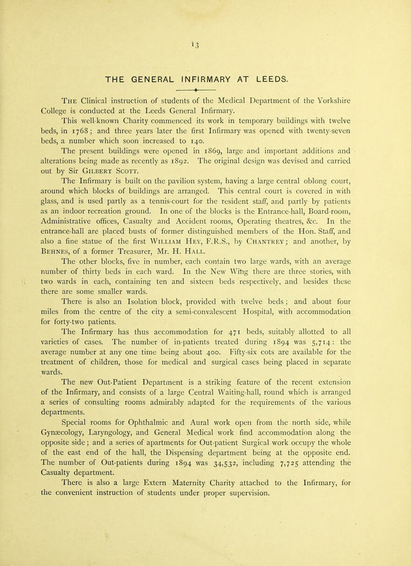 *3 THE GENERAL INFIRMARY AT LEEDS. ♦ ■ The Clinical instruction of students of the Medical Department of the Yorkshire College is conducted at the Leeds General Infirmary. This well-known Charity commenced its work in temporary buildings with twelve beds, in 1768; and three years later the first Infirmary was opened with twenty-seven beds, a number which soon increased to 140. The present buildings were opened in 1869, large and important additions and alterations being made as recently as 1892. The original design was devised and carried out by Sir Gilbert Scott. The Infirmary is built on the pavilion system, having a large central oblong court, around which blocks of buildings are arranged. This central court is covered in with glass, and is used partly as a tennis-court for the resident staff, and partly by patients as an indoor recreation ground. In one of the blocks is the Entrance-hall, Board-room, Administrative offices, Casualty and Accident rooms, Operating theatres, &c. In the entrance-hall are placed busts of former distinguished members of the Hon. Staff, and also a fine statue of the first William Hey, F.R.S., by Chantrey; and another, by Behnes, of a former Treasurer, Mr. H. Hall. The other blocks, five in number, each contain two large wards, with an average number of thirty beds in each ward. In the New Whig there are three stories, with two wards in each, containing ten and sixteen beds respectively, and besides these there are some smaller wards. There is also an Isolation block, provided with twelve beds; and about four miles from the centre of the city a semi-convalescent Hospital, with accommodation for forty-two patients. The Infirmary has thus accommodation for 471 beds, suitably allotted to all varieties of cases. The number of in-patients treated during 1894 was 5,714: the average number at any one time being about 400. Fifty-six cots are available for the treatment of children, those for medical and surgical cases being placed in separate wards. The new Out-Patient Department is a striking feature of the recent extension of the Infirmary, and consists of a large Central Waiting-hall, round which is arranged a series of consulting rooms admirably adapted for the requirements of the various departments. Special rooms for Ophthalmic and Aural work open from the north side, while Gynaecology, Laryngology, and General Medical work find accommodation along the opposite side ; and a series of apartments for Out-patient Surgical work occupy the whole of the east end of the hall, the Dispensing department being at the opposite end. The number of Out-patients during 1894 was 34,532, including 7,725 attending the Casualty department. There is also a large Extern Maternity Charity attached to the Infirmary, for the convenient instruction of students under proper supervision.