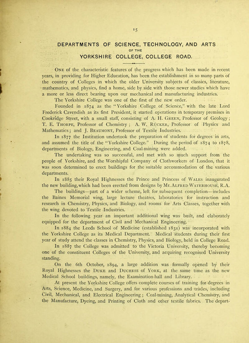 »5 DEPARTMENTS OF SCIENCE, TECHNOLOGY, AND ARTS OF THE YORKSHIRE COLLEGE, COLLEGE ROAD. One of the characteristic features of the progress which has been made in recent years, in providing for Higher Education, has been the establishment in so many parts of the country of Colleges in which the older University subjects of classics, literature, ■ mathematics, and physics, find a home, side by side with those newer studies which have a more or less direct bearing upon our mechanical and manufacturing industries. The Yorkshire College was one of the first of the new order. Founded in 1874 as the Yorkshire College of Science, with the late Lord Frederick Cavendish as its first President, it started operations in temporary premises in Cookridge Street, with a small staff, consisting of A. H. Green, Professor of Geology; T. E. Thorpe, Professor of Chemistry ; A. W. Rucker, Professor of Physics and Mathematics 5 and J. Beaumont, Professor of Textile Industries. In 1877 the Institution undertook the preparation of students for degrees in arts, and assumed the title of the Yorkshire College. During the period of 1874 to 1878, departments of Biology, Engineering, and Coal-mining were added. The undertaking was so successful, and met with so much support from the people of Yorkshire, and the Worshipful Company of Clothworkers of London, that it was soon determined to erect buildings for the suitable accommodation of the various departments. In 1885 their Royal Highnesses the Prince and Princess of Wales inaugurated the new building, which had been erected from designs by Mr. Alfred Waterhouse, R.A. The buildings—part of a wider scheme, left for subsequent completion—includes the Baines Memorial wing, large lecture theatres, laboratories for instruction and research in Chemistry, Physics, and Biology, and rooms for Arts Classes, together with the wing devoted to Textile Industries. In the following year an important additional wing was built, and elaborately equipped for the department of Civil and Mechanical Engineering. In 1884 the Leeds School of Medicine (established 1831) was incorporated with the Yorkshire College as its Medical Department. Medical students during their first year of study attend the classes in Chemistry, Physics, and Biology, held in College Road. In 1887 the College was admitted to the Victoria University, thereby becoming one of the constituent Colleges of the University, and acquiring recognised University standing. On the 6th October, 1894, a large addition was formally opened by their Royal Highnesses the Duke and Duchess of York, at the same time as the new Medical School buildings, namely, the Examination-hall and Library. At present the Yorkshire College offers complete courses of training for degrees in Arts, Science, Medicine, and Surgery, and for various professions and trades, including Civil, Mechanical, and Electrical Engineering; Coal-mining, Analytical Chemistry, and the Manufacture, Dyeing, and Printing of Cloth and other textile fabrics. The depart-