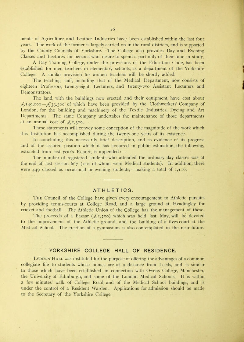 i6 ments of Agriculture and Leather Industries have been established within the last four years. The work of the former is largely carried on in the rural districts, and is supported by the County Councils of Yorkshire. The College also provides Day and Evening Classes and Lectures for persons who desire to spend a part only of their time in study. A Day Training College, under the provisions of the Education Code, has been established for men teachers in elementary schools, as a department of the Yorkshire College. A similar provision for women teachers will be shortly added. The teaching staff, including that of the Medical Department, now consists of eighteen Professors, twenty-eight Lecturers, and twenty-two Assistant Lecturers and Demonstrators. The land, with the buildings now erected, and their equipment, have cost about ,£149,000—,£33,500 of which have been provided by the Clothworkers' Company of London, for the building and machinery of the Textile Industries, Dyeing and Art Departments. The same Company undertakes the maintenance of those departments at an annual cost of ,£2,300. These statements will convey some conception of the magnitude of the work which this Institution has accomplished during the twenty-one years of its existence. In concluding this necessarily brief description, and as evidence of its progress and of the assured position which it has acquired in public estimation, the following, extracted from last year's Report, is appended:— The number of registered students who attended the ordinary day classes was at the end of last session 667 (210 of whom were Medical students). In addition, there were 449 classed as occasional or evening students,—making a total of 1,116. ATH LETICS. The Council of the College have given every encouragement to Athletic pursuits by providing tennis-courts at College Road, and a large ground at Headingley for cricket and football. The Athletic Union of the College has the management of these. The proceeds of a Bazaar (,£1,700), which was held last May, will be devoted to the improvement of the Athletic ground, and the building of a fives-court at the Medical School. The erection of a gymnasium is also contemplated in the near future. YORKSHIRE COLLEGE HALL OF RESIDENCE. Lyddon Hall was instituted for the purpose of offering the advantages of a common collegiate life to students whose homes are at a distance from Leeds, and is similar to those which have been established in connection with Owens College, Manchester, the University of Edinburgh, and some of the London Medical Schools. It is within a few minutes' walk of College Road and of the Medical School buildings, and is under the control of a Resident Warden. Applications for admission should be made to the Secretary of the Yorkshire College.