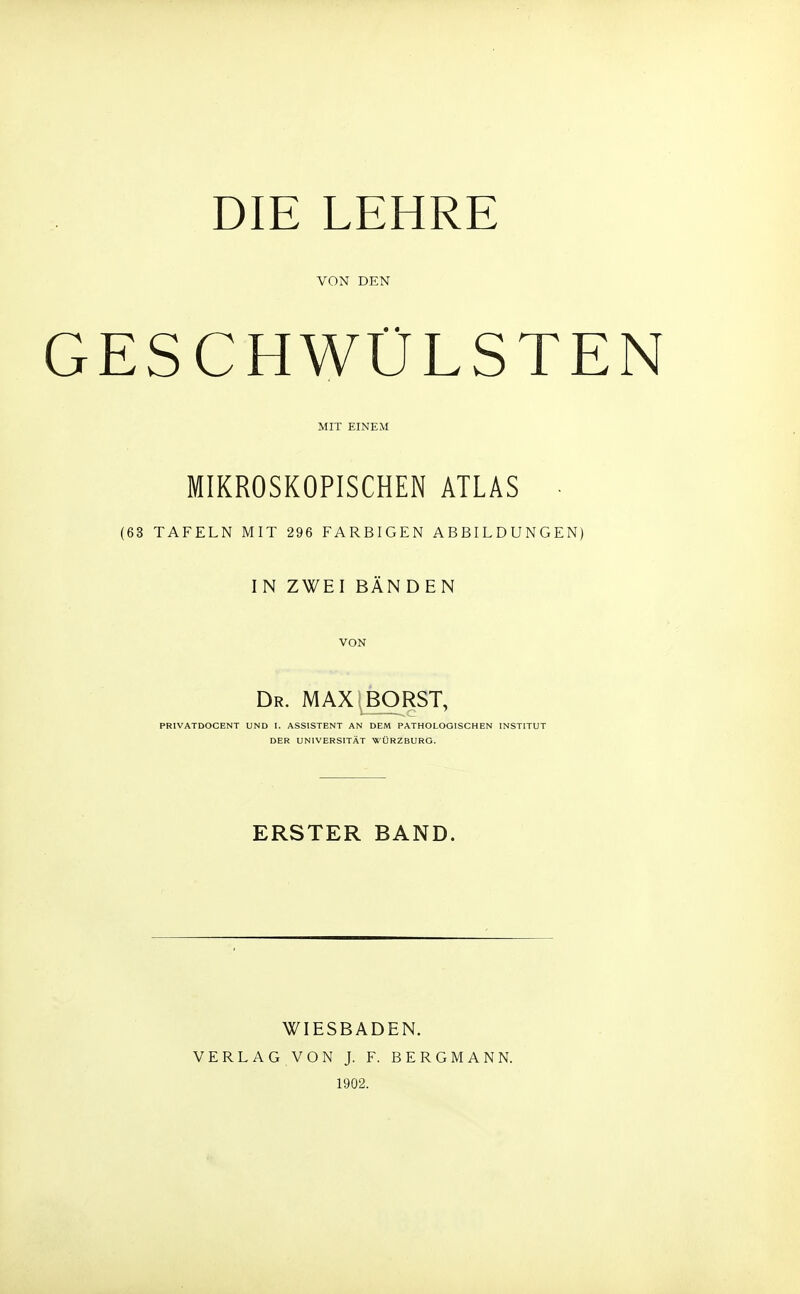 DIE LEHRE VON DEN ESCHWÜLSTE MIT EINEM MIKROSKOPISCHEN ATLAS • (63 TAFELN MIT 296 FARBIGEN ABBILDUNGEN) IN ZWEI BÄNDEN VON Dr. MAX BORST, PRIVATDOCENT UND I. ASSISTENT AN DEM PATHOLOGISCHEN INSTITUT DER UNIVERSITÄT WÜRZBURG. ERSTER BAND. WIESBADEN. VERLAG VON J. F. BERGMANN. 1902.