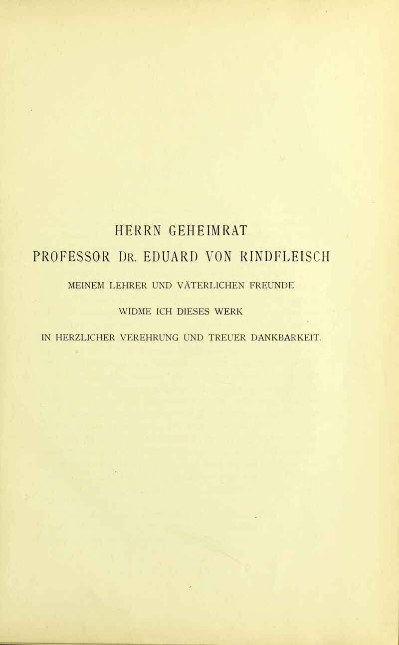 HERRN GEHEIMRAT PROFESSOR Dr. EDUARD VON RINDFLEISCH MEINEM LEHRER UND VÄTERLICHEN FREUNDE WIDME ICH DIESES WERK IN HERZLICHER VEREHRUNG UND TREUER DANKBARKEIT.