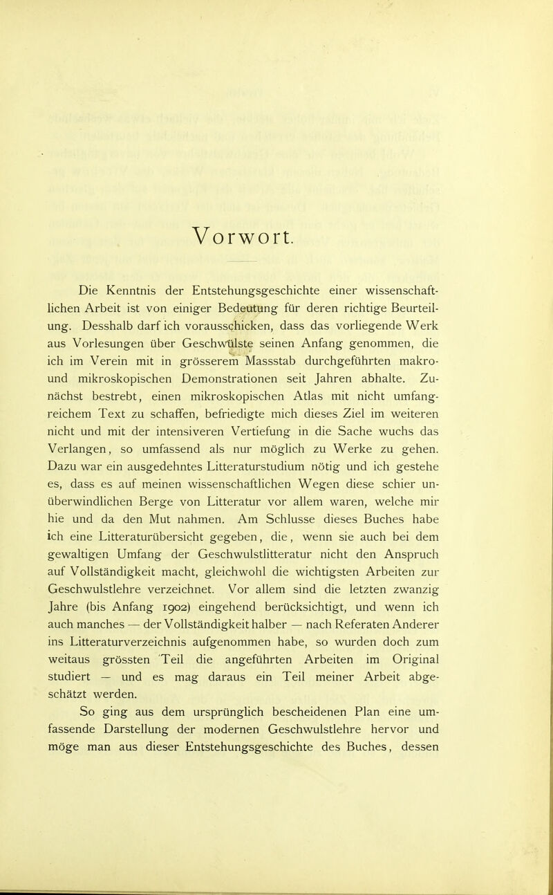 Vorwort. Die Kenntnis der Entstehungsgeschichte einer wissenschaft- lichen Arbeit ist von einiger Bedeutung für deren richtige Beurteil- ung. Desshalb darf ich vorausschicken, dass das vorliegende Werk aus Vorlesungen über Geschwülste seinen Anfang genommen, die ich im Verein mit in grösserem Massstab durchgeführten makro- und mikroskopischen Demonstrationen seit Jahren abhalte. Zu- nächst bestrebt, einen mikroskopischen Atlas mit nicht umfang- reichem Text zu schaffen, befriedigte mich dieses Ziel im weiteren nicht und mit der intensiveren Vertiefung in die Sache wuchs das Verlangen, so umfassend als nur möglich zu Werke zu gehen. Dazu war ein ausgedehntes Litteraturstudium nötig und ich gestehe es, dass es auf meinen wissenschaftlichen Wegen diese schier un- überwindlichen Berge von Litteratur vor allem waren, welche mir hie und da den Mut nahmen. Am Schlüsse dieses Buches habe ich eine Litteraturübersicht gegeben, die, wenn sie auch bei dem gewaltigen Umfang der Geschwulstlitteratur nicht den Anspruch auf Vollständigkeit macht, gleichwohl die wichtigsten Arbeiten zur Geschwulstlehre verzeichnet. Vor allem sind die letzten zwanzig Jahre (bis Anfang 1902) eingehend berücksichtigt, und wenn ich auch manches — der Vollständigkeit halber — nach Referaten Anderer ins Litteraturverzeichnis aufgenommen habe, so wurden doch zum weitaus grössten Teil die angeführten Arbeiten im Original studiert — und es mag daraus ein Teil meiner Arbeit abge- schätzt werden. So ging aus dem ursprünglich bescheidenen Plan eine um- fassende Darstellung der modernen Geschwulstlehre hervor und möge man aus dieser Entstehungsgeschichte des Buches, dessen