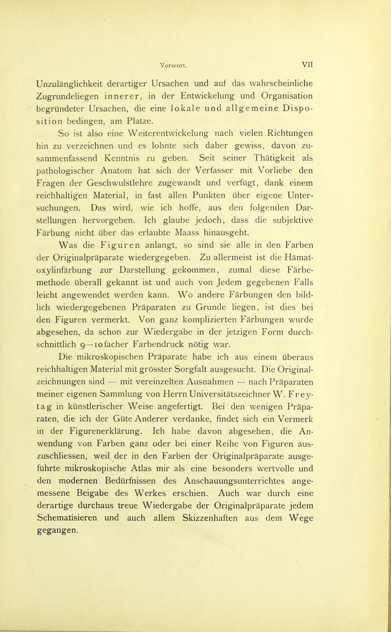Unzulänglichkeit derartiger Ursachen und auf das wahrscheinliche Zugrundeliegen innerer, in der Entwicklung und Organisation begründeter Ursachen, die eine lokale und allgemeine Dispo- sition bedingen, am Platze. So ist also eine Weiterentwickelung nach vielen Richtungen hin zu verzeichnen und es lohnte sich daher gewiss, davon zu- sammenfassend Kenntnis zu geben. Seit seiner Thätigkeit als pathologischer Anatom hat sich der Verfasser mit Vorliebe den Fragen der Geschwulstlehre zugewandt und verfügt, dank einem reichhaltigen Material, in fast allen Punkten über eigene Unter- suchungen. Das wird, wie ich hoffe, aus den folgenden Dar- stellungen hervorgehen. Ich glaube jedoch, dass die subjektive Färbung nicht über das erlaubte Maass hinausgeht. Was die Figuren anlangt, so sind sie alle in den Farben der Originalpräparate wiedergegeben. Zu allermeist ist die Hämat- oxylinfärbung zur Darstellung gekommen, zumal diese Färbe- methode überall gekannt ist und auch von Jedem gegebenen Falls leicht angewendet werden kann. Wo andere Färbungen den bild- lich wiedergegebenen Präparaten zu Grunde liegen, ist dies bei den Figuren vermerkt. Von ganz komplizierten Färbungen wurde abgesehen, da schon zur Wiedergabe in der jetzigen Form durch- schnittlich 9—iofacher Farbendruck nötig war. Die mikroskopischen Präparate habe ich aus einem überaus reichhaltigen Material mit grösster Sorgfalt ausgesucht. Die Original- zeichnungen sind — mit vereinzelten Ausnahmen — nach Präparaten meiner eigenen Sammlung von Herrn Universitätszeichner W. Frey- tag in künstlerischer Weise angefertigt. Bei den wenigen Präpa- raten, die ich der Güte Anderer verdanke, findet sich ein Vermerk in der Figurenerklärung. Ich habe davon abgesehen, die An- wendung von Farben ganz oder bei einer Reihe von Figuren aus- zuschliessen, weil der in den Farben der Originalpräparate ausge- führte mikroskopische Atlas mir als eine besonders wertvolle und den modernen Bedürfnissen des Anschauungsunterrichtes ange- messene Beigabe des Werkes erschien. Auch war durch eine derartige durchaus treue Wiedergabe der Originalpräparate jedem Schematisieren und auch allem Skizzenhaften aus dem Wege gegangen.