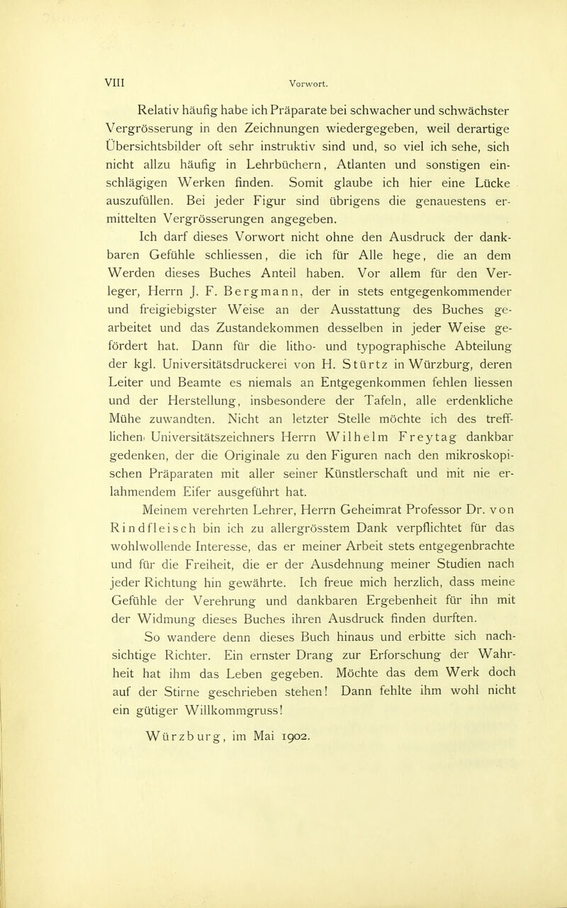 Relativ häufig habe ich Präparate bei schwacher und schwächster Vergrösserung in den Zeichnungen wiedergegeben, weil derartige Übersichtsbilder oft sehr instruktiv sind und, so viel ich sehe, sich nicht allzu häufig in Lehrbüchern, Atlanten und sonstigen ein- schlägigen Werken finden. Somit glaube ich hier eine Lücke auszufüllen. Bei jeder Figur sind übrigens die genauestens er- mittelten Vergrösserungen angegeben. Ich darf dieses Vorwort nicht ohne den Ausdruck der dank- baren Gefühle schliessen, die ich für Alle hege, die an dem Werden dieses Buches Anteil haben. Vor allem für den Ver- leger, Herrn J. F. Bergmann, der in stets entgegenkommender und freigiebigster Weise an der Ausstattung des Buches ge- arbeitet und das Zustandekommen desselben in jeder Weise ge- fördert hat. Dann für die litho- und typographische Abteilung der kgl. Universitätsdruckerei von H. Stürtz in Würzburg, deren Leiter und Beamte es niemals an Entgegenkommen fehlen Hessen und der Herstellung, insbesondere der Tafeln, alle erdenkliche Mühe zuwandten. Nicht an letzter Stelle möchte ich des treff- licheni Universitätszeichners Herrn Wilhelm Freytag dankbar gedenken, der die Originale zu den Figuren nach den mikroskopi- schen Präparaten mit aller seiner Künstlerschaft und mit nie er- lahmendem Eifer ausgeführt hat. Meinem verehrten Lehrer, Herrn Geheimrat Professor Dr. von Rindfleisch bin ich zu allergrösstem Dank verpflichtet für das wohlwollende Interesse, das er meiner Arbeit stets entgegenbrachte und für die Freiheit, die er der Ausdehnung meiner Studien nach jeder Richtung hin gewährte. Ich freue mich herzlich, dass meine Gefühle der Verehrung und dankbaren Ergebenheit für ihn mit der Widmung dieses Buches ihren Ausdruck finden durften. So wandere denn dieses Buch hinaus und erbitte sich nach- sichtige Richter. Ein ernster Drang zur Erforschung der Wahr- heit hat ihm das Leben gegeben. Möchte das dem Werk doch auf der Stirne geschrieben stehen! Dann fehlte ihm wohl nicht ein gütiger Willkommgruss! Würzburg, im Mai 1902.