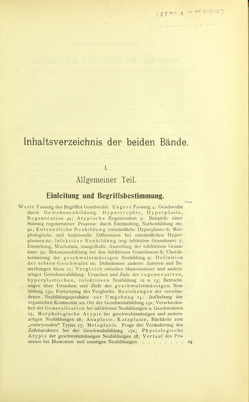 Inhaltsverzeichnis der beiden Bände. i. Allgemeiner Teil. Einleitung und Begriffsbestimmung. Seite Weite Fassung des Begriffes Geschwulst. Engere Fassung 4; Geschwulst durch Gewebsneubildung. Hypertrophie, Hyperplasie, Regeneration 4a; Atypische Regeneration 5; Beispiele einer Störung regenerativer Prozesse durch Entzündung, Narbenbildung etc. 5a; Entzündliche Neubildung (entzündliche Hyperplasie) 6; Mor- phologische und funktionelle Differenzen bei entzündlichen Hyper- plasieenöa; Infektiöse Neubildung (sog. infektiöse Granulome) 7; Entstehung, Wachstum, mangelhafte Ausreifung der infektiösen Granu- lome 7a; Metastasenbildung bei den infektiösen Granulomen 8; Charak- terisierung der geschwulstmässigen Neubildung 9; Definition der echten Geschwulst 10; Definitionen anderer Autoren und Be- merkungen hiezu 11; Vergleich zwischen blastomatöser und anders- artiger Gewebsneubildung: Ursachen und Ziele der regenerativen, hyperplastischen, infektiösen Neubildung 12 u. 13; Betracht- ungen über Ursachen und Ziele der geschwulstmässigen Neu- bildung 13a; Fortsetzung des Vergleichs: Beziehungen der verschie- denen Neubildungsprodukte zur Umgebung 14; Aufhebung der organischen Kontinuität am Ort der Geschwulstbildung 14a; Verschieden- heit der Generalisation bei infektiösen Neubildungen u. Geschwülsten 15; Morphologische Atypie bei geschwulstmässigen und anders- artigen Neubildungen 16; Anaplasie, Kataplasie, Rückkehr zum „embryonalen Typus 17; Metaplasie. Frage der Veränderung des Zellcharakters bei der Geschwulstbildung 17a; Physiologische Atypie der geschwulstmässigen Neubildungen 18; Verlauf des Pro- zesses bei Blastomen und sonstigen Neubildungen 19