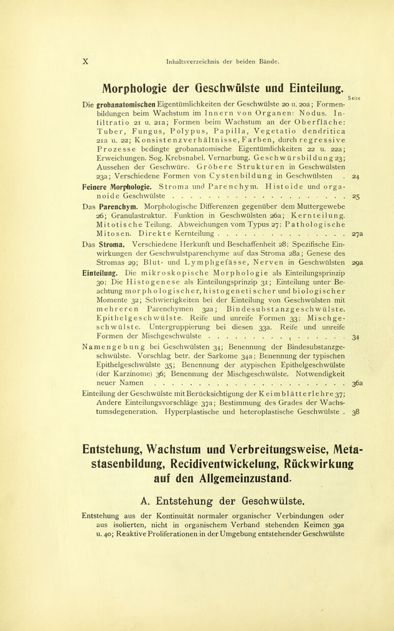 Morphologie der Geschwülste und Einteilung. Seite Die grobanatomischen Eigentümlichkeiten der Geschwülste 20 u. 20a; Formen- bildungen beim Wachstum im Innern von Organen: Nodus. In- filtratio 21 u. 21a; Formen beim Wachstum an der Oberfläche: Tuber, Fungus, Polypus, Papilla, Vegetatio dendritica 21a u. 22; Konsistenzverhältnisse, Farben, durch regressive Prozesse bedingte grobanatomische Eigentümlichkeiten 22 u. 22a; Erweichungen. Sog. Krebsnabel. Vernarbung. Geschwürsbildung23; Aussehen der Geschwüre. Gröbere Strukturen in Geschwülsten 23a; Verschiedene Formen von Cystenbildung in Geschwülsten . 24 Feinere Morphologie. Stroma und Parenchym. Histoide und orga- noide Geschwülste 25 Das Parenchym. Morphologische Differenzen gegenüber dem Muttergewebe 26; Granulastruktur. Funktion in Geschwülsten 26a; Kernteilung. Mitotische Teilung. Abweichungen vom Typus 27; Pathologische Mitosen. Direkte Kernteilung 27a Das Stroma, Verschiedene Herkunft und Beschaffenheit 28; Spezifische Ein- wirkungen der Geschwulstparenchyme auf das Stroma 28a; Genese des Stromas 29; Blut- und Lymphgefässe, Nerven in Geschwülsten 29a Einteilung. Die mikroskopische Morphologie als Einteilungsprinzip 30; Die Histogenese als Einteilungsprinzip 31; Einteilung unter Be- achtung morphologischer, histogenetischer und biologischer Momente 32; Schwierigkeiten bei der Einteilung von Geschwülsten mit mehreren Parenchymen 32a; Bindesubstanzgeschwülste. Epithelgeschwülste. Reife und unreife Formen 33; Mischge- schwülste. Untergruppierung bei diesen 33a. Reife und unreife Formen der Mischgeschwülste , 34 Namengebung bei Geschwülsten 34; Benennung der Bindesubstanzge- schwülste. Vorschlag betr. der Sarkome 34a; Benennung der typischen Epithelgeschwülste 35; Benennung der atypischen Epithelgesch wülste (der Karzinome) 36; Benennung der Mischgeschwülste. Notwendigkeit neuer Namen 36a Einteilung der Geschwülste mit Berücksichtigung der Keimblätterlehre 37; Andere Einteilungsvorschläge 37a; Bestimmung des Grades der Wachs- tumsdegeneration. Hyperplastische und heteroplastische Geschwülste . 38 Entstehung, Wachstum und Verbreitungsweise, Meta- stasenbildung, Recidiventwickelung, Rückwirkung auf den Allgemeinzustand. A. Entstehung der Gesehwülste. Entstehung aus der Kontinuität normaler organischer Verbindungen oder aus isolierten, nicht in organischem Verband stehenden Keimen 39a u. 40; Reaktive Proliferationen in der Umgebung entstehender Geschwülste