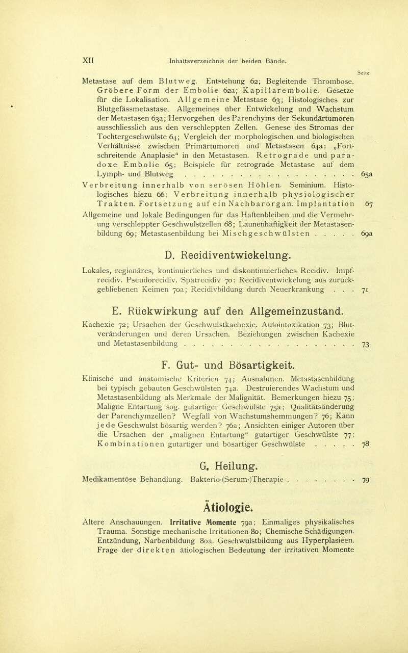 Seite Metastase auf dem Blut weg. Entstehung 62; Begleitende Thrombose. Gröbere Form der Embolie 62a; Kapillarembolie. Gesetze für die Lokalisation. Allgemeine Metastase 63; Histologisches zur Blutgefässmetastase. Allgemeines über Entwickelung und Wachstum der Metastasen 63a; Hervorgehen des Parenchyms der Sekundärtumoren ausschliesslich aus den verschleppten Zellen. Genese des Stromas der Tochtergeschwülste 64; Vergleich der morphologischen und biologischen Verhältnisse zwischen Primärtumoren und Metastasen 64a; „Fort- schreitende Anaplasie in den Metastasen. Retrograde und para- doxe Embolie 65; Beispiele für retrograde Metastase auf dem Lymph- und Blutweg 65a Verbreitung innerhalb von serösen Höhlen. Seminium. Histo- logisches hiezu 66; Verbreitung innerhalb physiologischer Trakten. Fortsetzung auf ein Nachbarorgan. Implantation 67 Allgemeine und lokale Bedingungen für das Haftenbleiben und die Vermehr- ung verschleppter Geschwulstzellen 68; Launenhaftigkeit der Metastasen- bildung 69; Metastasenbildung bei Mischgeschwülsten 69a D. Reeidiventwiekelung. Lokales, regionäres, kontinuierliches und diskontinuierliches Recidiv. Impf- recidiv. Pseudorecidiv. Spätrecidiv 70; Reeidiventwiekelung aus zurück- gebliebenen Keimen 70a; Recidivbildung durch Neuerkrankung ... 71 E. Rückwirkung auf den Allgemeinzustand. Kachexie 72; Ursachen der Geschwulstkachexie. Autointoxikation 73; Blut- veränderungen und deren Ursachen. Beziehungen zwischen Kachexie und Metastasenbildung 73 F. Gut- und Bösartigkeit. Klinische und anatomische Kriterien 74; Ausnahmen. Metastasenbildung bei typisch gebauten Geschwülsten 74a. Destruierendes Wachstum und Metastasenbildung als Merkmale der Malignität. Bemerkungen hiezu 75; Maligne Entartung sog. gutartiger Geschwülste 75a; Qualitätsänderung der Parenchymzellen? Wegfall von Wachstumshemmungen? 76; Kann jede Geschwulst bösartig werden? 76a; Ansichten einiger Autoren über die Ursachen der „malignen Entartung gutartiger Geschwülste 77; Kombinationen gutartiger und bösartiger Geschwülste 78 G. Heilung. Medikamentöse Behandlung. Bakterio-(Serum-)Therapie - 79 Ätiologie. Ältere Anschauungen. Irritative Momente 79a; Einmaliges physikalisches Trauma. Sonstige mechanische Irritationen 80; Chemische Schädigungen. Entzündung, Narbenbildung 80a. Geschwulstbildung aus Hyperplasieen. Frage der direkten ätiologischen Bedeutung der irritativen Momente