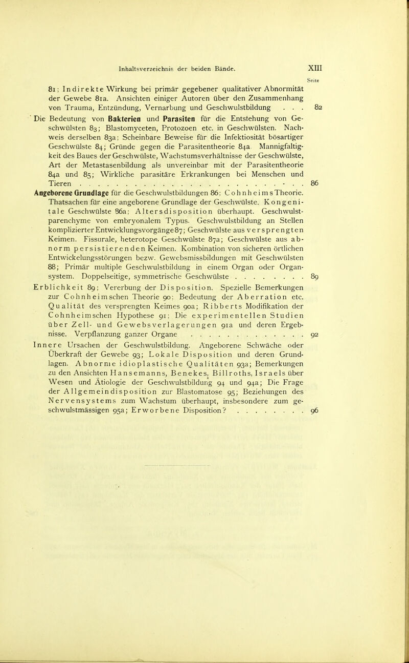 81; In di rekte Wirkung bei primär gegebener qualitativer Abnormität der Gewebe 8ia. Ansichten einiger Autoren über den Zusammenhang von Trauma, Entzündung, Vernarbung und Geschwulstbildung ... 82 ' Die Bedeutung von Bakterien und Parasiten für die Entstehung von Ge- schwülsten 83; Blastomyceten, Protozoen etc. in Geschwülsten. Nach- weis derselben 83a; Scheinbare Beweise für die Infektiosität bösartiger Geschwülste 84; Gründe gegen die Parasitentheorie 84a. Mannigfaltig- keit des Baues der Geschwülste, Wachstumsverhältnisse der Geschwülste, Art der Metastasenbildung als unvereinbar mit der Parasitentheorie 84a und 85; Wirkliche parasitäre Erkrankungen bei Menschen und Tieren - . . 86 Angeborene Grundlage für die Geschwulstbildungen 86; CohnheimsTheorie. Thatsachen für eine angeborene Grundlage der Geschwülste. Kongeni- tale Geschwülste 86a; Altersdisposition überhaupt. Geschwulst- parenchyme von embryonalem Typus. Geschwulstbildung an Stellen komplizierterEntwicklungsvorgänge87; Geschwülste aus versprengten Keimen. Fissurale, heterotope Geschwülste 87a; Geschwülste aus ab- norm persistierenden Keimen. Kombination von sicheren örtlichen Entwickelungsstörungen bezw. Gewebsmissbildungen mit Geschwülsten 88; Primär multiple Geschwulstbildung in einem Organ oder Organ- system. Doppelseitige, symmetrische Geschwülste 89 Erblichkeit 89; Vererbung der Disposition. Spezielle Bemerkungen zur Cohnh eimsehen Theorie 90: Bedeutung der Ab erration etc. Qualität des versprengten Keimes 90a; Ribberts Modifikation der Cohnheim sehen Hypothese 91; Die experimentellen Studien über Zell- und Gewebsverlagerungen 91a und deren Ergeb- nisse. Verpflanzung ganzer Organe 92 Innere Ursachen der Geschwulstbildung. Angeborene Schwäche oder Überkraft der Gewebe 93; Lokale Disposition und deren Grund- lagen. Abnorme idioplastische Qualitäten 93a; Bemerkungen zu den Ansichten Hansemanns, Benekes, Billroths, Israels über Wesen und Ätiologie der Geschwulstbildung 94 und 94a; Die Frage der Allgemeindisposition zur Blastomatose 95; Beziehungen des Nervensystems zum Wachstum überhaupt, insbesondere zum ge- schwulstmässigen 95a; Erworbene Disposition? 96