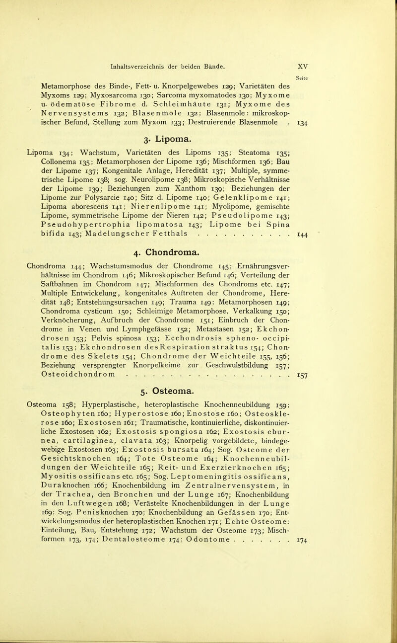 Metamorphose des Binde-, Fett- u. Knorpelgewebes 129; Varietäten des Myxoms 129; Myxosarcoma 130; Sarcoma myxomatodes 130; Myxome u. ödematöse Fibrome d. Schleimhäute 131; Myxome des Nervensystems 132; Blasenmole 132; Blasenmole: mikroskop- ischer Befund, Stellung zum Myxom 133; Destruierende Blasenmole . 134 3. Lipoma. Lipoma 134; Wachstum, Varietäten des Lipoms 135; Steatoma 135; Collonema 135; Metamorphosen der Lipome 136; Mischformen 136; Bau der Lipome 137; Kongenitale Anlage, Heredität 137; Multiple, symme- trische Lipome 138; sog. Neurolipome 138; Mikroskopische Verhältnisse der Lipome 139; Beziehungen zum Xanthom 139; Beziehungen der Lipome zur Polysarcie 140; Sitz d. Lipome 140; Gelenklipome 141; Lipoma aborescens 141; Nierenlipome 141; Myolipome, gemischte Lipome, symmetrische Lipome der Nieren 142; Pseudolipome 143; Pseudohypertrophia lipomatosa 143; Lipome bei Spina bifida 143; MadelungscherFetthals 144 4. Chondroma. Chondroma 144; Wachstumsmodus der Chondrome 145; Ernährungsver- hältnisse im Chondrom 146; Mikroskopischer Befund 146; Verteilung der Saftbahnen im Chondrom 147; Mischformen des Chondroms etc. 147; Multiple Entwickelung, kongenitales Auftreten der Chondrome, Here- dität 148; Entstehungsursachen 149; Trauma 149; Metamorphosen 149; Chondroma cysticum 150; Schleimige Metamorphose, Verkalkung 150; Verknöcherung, Aufbruch der Chondrome 151; Einbruch der Chon- drome in Venen und Lymphgefässe 152; Metastasen 152; Ekchon- drosen 153; Pelvis spinosa 153; Ecchondrosis spheno- occipi- talisi53; Ekchondrosen desRespiration straktus 154; Chon- drome des Skelets 154; Chondrome der Weichteile 155, 156; Beziehung versprengter Knorpelkeime zur Geschwulstbildung 157; Osteoidchondrom 157 5. Osteoma. Osteoma 158; Hyperplastische, heteroplastische Knochenneubildung 159; Osteophyten 160; Hyperostose 160; Enostose 160; Osteoskle- rose 160; Exostosen 161; Traumatische, kontinuierliche, diskontinuier- liche Exostosen 162; Exostosis spongiosa 162; Exostosis ebur- nea, cartilaginea, clavata 163; Knorpelig vorgebildete, bindege- webige Exostosen 163; Exostosis bursata 164; Sog. Osteome der Gesichtsknochen 164; Tote Osteome 164; Knochenneubil- dungen der Weichteile 165; Reit- und Exerzierknochen 165; Myositis ossificans etc. 165; Sog. Leptomeningitis ossificans, Duraknochen 166; Knochenbildung im Zentralnervensystem, in der Trachea, den Bronchen und der Lunge 167; Knochenbildung in den Luftwegen 168; Verästelte Knochenbildungen in der Lunge 169; Sog. Penisknochen 170; Knochenbildung an Gefässen 170; Ent- wickelungsmodus der heteroplastischen Knochen 171; Echte Osteome: Einteilung, Bau, Entstehung 172; Wachstum der Osteome 173; Misch- formen 173, 174; Dentalosteome 174; Odontome 174
