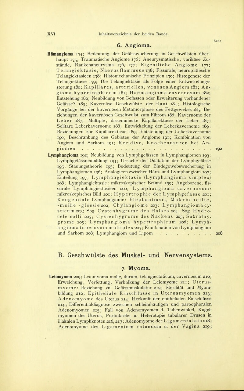 6. Angioma. Hämangioma 174; Bedeutung der Gefässwucherung in Geschwülsten über- haupt 175; Traumatische Angiome 176; Aneurysmatische, variköse Zu- stände, Rankenaneurysma 176, 177; Eigentliche Angiome 177; Telangiektasie, Naevus flammeus 178; Fissurale, neuropathische Telangiektasieen 178; Histomechanische Prinzipien 179; Histogenese der Telangiektasie 179; Die Telangiektasie als Folge einer Entwickelungs- störung 180; Kapilläres, arterielles, venöses Angiom 181; An- gioma hypertrophicum 181; Haemangioma cavernosum 182; Entstehung 182; Neubildung von Gefässen oder Erweiterung vorhandener Gefässe? 183; Kavernöse Geschwülste der Haut 184; Histologische Vorgänge bei der kavernösen Metamorphose des Fettgewebes 185; Be- ziehungen der kavernösen Geschwulst zum Fibrom 186; Kavernome der Leber 187; Multiple, disseminierte Kapillarektasie der Leber 187; Solitäre Leberkavernome 188; Entwickelung der Leberkavernome 189; Beziehungen zur Kapillarektasie 189; Entstehung der Leberkavernome 190; Beschränkung des Gebietes der Angiome 191; Kombination von Angiom und Sarkom 191; Recidive, Knochenusuren bei An- giomen . . . . .. . . . .. t ..... 192 Lymphangioma 192; Neubildung von Lymphgefässen in Lymphangiomen 193; Lymphgefässneubildung 194; Ursache der Dilatation der Lymphgefässe 195; Stauungstheorie 195; Bedeutung der Bindegewebswucherung in Lymphangiomen 196; Analogieen zwischen Häm- und Lymphangiom 197; Einteilung 197; Lymphangiektasie (Lymphangioma simplex) 198; Lymphangiektasie: mikroskopischer Befund 199; Angeborene, fis- surale Lymphangiektasieen 200; Lymphangioma cavernosum: mikroskopisches Bild 201; Hypertrophie der Lymphgefässe 201; K ongenita 1 e Lymphangiome: Elephantiasis, M a k r o c h e i 1 ie, -meilie -glossie 202; Chylangiome 203; Lymphangioma cy- sticu 111203; Sog. Cystenhygrome des Halses 204; Sog Hydro- cele colli 205; Cystenhygrome des Nackens 205; Sakralhy. grome 205; Lymphangioma hypertrophicum 206; Lymph- angioma tuberosum multiplex 207; Kombination von Lymphangiom und Sarkom 208; Lymphangiom und Lipom 208 B. Gesehwülste des Muskel- und Nervensystems. 7. Myoma. Leiomyoma 209; Leiomyoma molle, durum, telangiectaticum, cavernosum 210; Erweichung, Verfettung, Verkalkung der Leiomyome 211; Uterus- myome: Beziehung zu - Gefässmuskulatur 212; Sterilität und Myom- bildung 212; Epitheliale Einschlüsse in Uterusmyomen 213; Adenomyome des Uterus 214; Herkunft der epithelialen Einschlüsse 214; Differentialdiagnose zwischen schleimhäutigen'und paroophoralen Adenomyomen 215; Fall von Adenomyomen d. Tubenwinkel, Kugel- myomen des Uterus, Portiokrebs u. Heterotopie tubulärer Drüsen in iliakalen Lymphknoten 216,217; Adenomyome der Ligamentalata 218; Adenomyome des Ligamentum rotundum u. der Vagina 219;