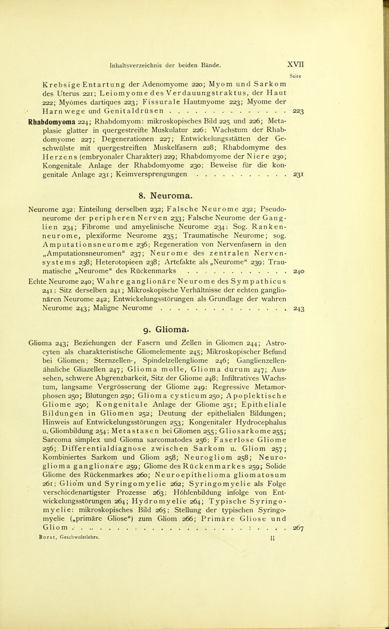 Krebsige Entartung der Adenomyome 220; Myom und Sarkom des Uterus 221; Leiomyome des Verdauungstraktus, der Haut 222; Myömes dartiques 223; Fissurale Hautmyome 223; Myome der Harnwege und Genitaldrüsen 223 Rhabdomyoma 224; Rhabdomyom: mikroskopisches Bild 225 und 226; Meta- plasie glatter in quergestreifte Muskulatur 226; Wachstum der Rhab- domyome 227; Degenerationen 227; Entwickelungsstätten der Ge- schwülste mit quergestreiften Muskelfasern 228; Rhabdomyme des Herzens (embryonaler Charakter) 229; Rhabdomyome der Niere 230; Kongenitale Anlage der Rhabdomyome 230; Beweise für die kon- genitale Anlage 231; Keimversprengungen 231 8. Neuroma. Neurome 232; Einteilung derselben 232; Falsche Neurome 232; Pseudo- neurome der peripheren Nerven 233; Falsche Neurome der Gang- lien 234; Fibrome und amyelinische Neurome 234; Sog. Ranken- neurome, plexiforme Neurome 235; Traumatische Neurome; sog. Amputationsneurome 236; Regeneration von Nervenfasern in den „Amputationsneuromen 237; Neurome des zentralen Nerven- systems 238; Heterotopieen 238; Artefakte als „Neurome 239; Trau- matische „Neurome des Rückenmarks 240 Echte Neurome 240; Wahre ganglionäre Neurome des Sympathicus 241; Sitz derselben 241; Mikroskopische Verhältnisse der echten ganglio- nären Neurome 242; Entwiekelungsstörungen als Grundlage der wahren Neurome 243; Maligne Neurome 243 9. Glioma- Glioma 243; Beziehungen der Fasern und Zellen in Gliomen 244; Astro- cyten als charakteristische Gliomelemente 245; Mikroskopischer Befund bei Gliomen; Sternzellen-, Spindelzellengliome 246; Ganglienzellen- ähnliche Gliazellen 247; Glioma molle, Glioma durum 247; Aus- sehen, schwere Abgrenzbarkeit, Sitz der Gliome 248; Infiltratives Wachs- tum, langsame Vergrösserung der Gliome 249; Regressive Metamor- phosen 250; Blutungen 250; Glioma cysticum25o; Apopiektisch e Gliome 250; Kongenitale Anlage der Gliome 251; Epitheliale Bildungen in Gliomen 252; Deutung der epithelialen Bildungen; Hinweis auf Entwiekelungsstörungen 253; Kongenitaler Hydrocephalus u. Gliombildung 254; Metastasen bei Gliomen 255; GIioSarkome 255; Sarcoma simplex und Glioma sarcomatodes 256; Faserlose Gliome 256;. Differentialdiagnose zwischen Sarkom u. Gliom 257; Kombiniertes Sarkom und Gliom 258; Neurogliom 258; Neuro- glioma ganglionäre 259; Gliome des Rückenmarkes 259; Solide Gliome des Rückenmarkes 260; Neuroepithelioma gliomatosum 261; Gliom und Syringomyelie 262; Syringomyelie als Folge verschiedenartigster Prozesse 263; Höhlenbildung infolge von Ent- wiekelungsstörungen 264; Hydromyelie 264; Typische Syringo- myelie: mikroskopisches Bild 265; Stellung der typischen Syringo- myelie („primäre Gliose) zum Gliom 266; Primäre Gliose und Gliom. : . . . . 267 Borst, Geschwulstlehre. TI