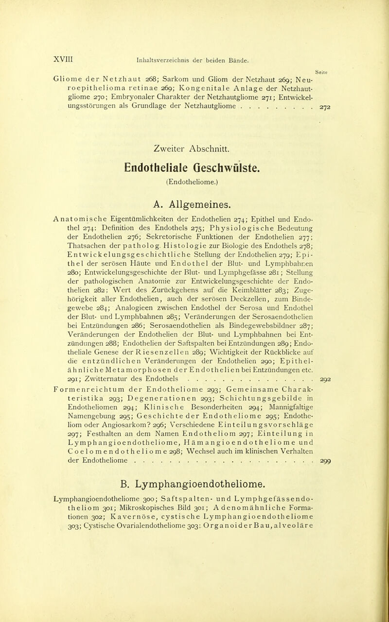 Gliome der Netzhaut 268; Sarkom und Gliom der Netzhaut 269; Neu- roepithelioma retinae 269; Kongenitale Anlage der Netzhaut- gliome 270; Embryonaler Charakter der Netzhautgliome 271; Entwickel- ungsstörungen als Grundlage der Netzhautgliome Zweiter Abschnitt. Endotheliale Geschwülste. (Endotheliome.) A. Allgemeines. Anatomische Eigentümlichkeiten der Endothelien 274; Epithel und Endo- thel 274; Definition des Endothels 275; Physiologische Bedeutung der Endothelien 276; Sekretorische Funktionen der Endothelien 277; Thatsachen der patholog. Histologie zur Biologie des Endothels 278; Entwickelungsgeschichtliche Stellung der Endothelien 279; Epi- thel der serösen Häute und Endothel der Blut- und Lymphbahnen 280; Entwickelungsgeschichte der Blut- und Lymphgefässe 281; Stellung der pathologischen Anatomie zur Entwickelungsgeschichte der Endo- thelien 282; Wert des Zurückgehens auf die Keimblätter 283; Zuge- hörigkeit aller Endothelien, auch der serösen Deckzellen, zum Binde- gewebe 284; Analogieen zwischen Endothel der Serosa und Endothel der Blut- und Lymphbahnen 285; Veränderungen der Serosaendothelien bei Entzündungen 286; Serosaendothelien als Bindegewebsbildner 287; Veränderungen der Endothelien der Blut- und Lymphbahnen bei Ent- zündungen 288; Endothelien der Saftspalten bei Entzündungen 289; Endo- theliale Genese der Riesenzellen 289; Wichtigkeit der Rückblicke auf die entzündlichen Veränderungen der Endothelien 290; Epithel- ähnliche Metamorphosen der Endothelien bei Entzündungen etc. 291; Zwitternatur des Endothels 292 Formenreichtum der Endotheliome 293; Gemeinsame Charak- teristika 293; Degenerationen 293; Schichtungsgebilde in Endotheliomen 294; Klinische Besonderheiten 294; Mannigfaltige Namengebung 295; Geschichte der Endotheliome 295; Endothe- liom oder Angiosarkom? 296; Verschiedene Einteilungsvorschläge 297; Festhalten an dem Namen Endotheliom 297; Einteilung in Lymphangioendotheliome, H äm angi o e n d o t h e 1 i o m e und Coelomendotheliome 298; Wechsel auch im klinischen Verhalten der Endotheliome 299 B. Lymphangioendotheliome. Lymphangioendotheliome 300; Saftspalten- und Lymphgefässendo- theliom 301; Mikroskopisches Bild 301; Adenomähnliche Forma- tionen 302; Kavernöse, cystische Lymphangioendotheliome 303; Cystische Ovarialendotheliome 303; Organoider Bau, alveoläre