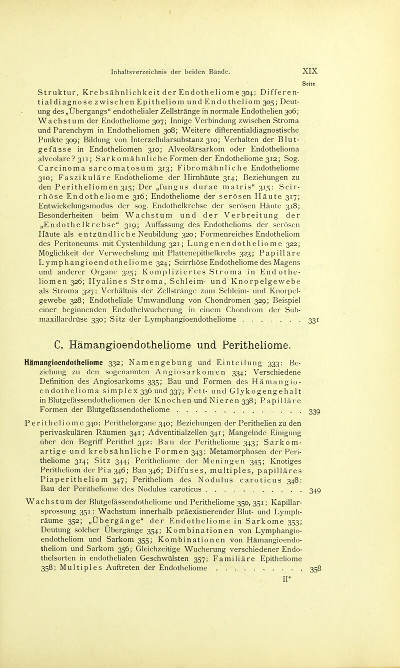S Struktur, Krebsähnlichkeit der Endotheliome 304; Differen- tialdiagnose zwischen Epitheliom und Endotheliom 305; Deut- ung des „Übergangs endothelialer Zellstränge in normale Endothelien 306; Wachstum der Endotheliome 307; Innige Verbindung zwischen Stroma und Parenchym in Endotheliomen 308; Weitere difterentialdiagnostische Punkte 309; Bildung von Interzellularsubstanz 310; Verhalten der Blut- gefässe in Endotheliomen 310; Alveolärsarkom oder Endothelioma alveolare? 311; Sarkomähnliche Formen der Endotheliome 312; Sog. Carcinoma sarcomatosum 313; Fibromähnliche Endotheliome 310; Faszikuläre Endotheliome der Hirnhäute 314; Beziehungen zu den Peritheliomen 315; Der „fungus durae matris 315; Scir- rhöse Endotheliome 316; Endotheliome der serösen Häute 317; Entwickelungsmodus der sog. Endothelkrebse der serösen Häute 318; Besonderheiten beim Wachstum und der Verbreitung der „Endothelkrebse 319; Auffassung des Endothelioms der serösen Häute als entzündliche Neubildung 320; Formenreiches Endotheliom des Peritoneums mit Cystenbildung 321; Lungenendotheliome 322; Möglichkeit der Verwechslung mit Plattenepithelkrebs 323; Papilläre Lymphangioendotheliome 324; Scirrhöse Endotheliome des Magens und anderer Organe 325; Kompliziertes Stroma in Endothe- liomen 326; Hyalines Stroma, Schleim- und Knorpelgewebe als Stroma 327; Verhältnis der Zellstränge zum Schleim- und Knorpel- gewebe 328; Endotheliale Umwandlung von Chondromen 329; Beispiel einer beginnenden Endothelwucherung in einem Chondrom der Sub- maxillardrüse 330; Sitz der Lymphangioendotheliome C. Hämangioendotheliome und Peritheliome. Hämangioendotheliome 332; Namen gebung und Einteilung 333; Be- ziehung zu den sogenannten Angiosarkomen 334; Verschiedene Definition des Angiosarkoms 335; Bau und Formen des Hämangio- endothelioma simplex 336 und 337; Fett- und Glykogengehalt in Blutgefässendotheliomen der Knochen und Nieren 338; Papilläre Formen der Blutgefässendotheliome Peritheliome 340; Perithelorgane 340; Beziehungen der Perithelien zu den perivaskulären Räumen 341; Adventitialzellen 341; Mangelnde Einigung über den Begriff Perithel 342; Bau der Peritheliome 343; Sarkom- artige und krebsähnliche Formen 343; Metamorphosen der Peri- theliome 314; Sitz 344; Peritheliome der Meningen 345; Knotiges Peritheliom der Pia 346; Bau 346; Diffuses, multiples, papilläres Piaperitheliom 347; Peritheliom des Nodulus caroticus 348; Bau der Peritheliome 'des Nodulus caroticus Wachstum der Blutgefässendotheliome und Peritheliome 350, 351; Kapillar- sprossung 351; Wachstum innerhalb präexistierender Blut- und Lymph- räume 352; „Übergänge der Endotheliome in Sarkome 353; Deutung solcher Übergänge 354; Kombinationen von Lymphangio- endotheliom und Sarkom 355; Kombinationen von Hämangioendo- theliom und Sarkom 356; Gleichzeitige Wucherung verschiedener Endo- thelsorten in endothelialen Geschwülsten 357; Familiäre Epitheliome 358; Multiples Auftreten der Endotheliome ir
