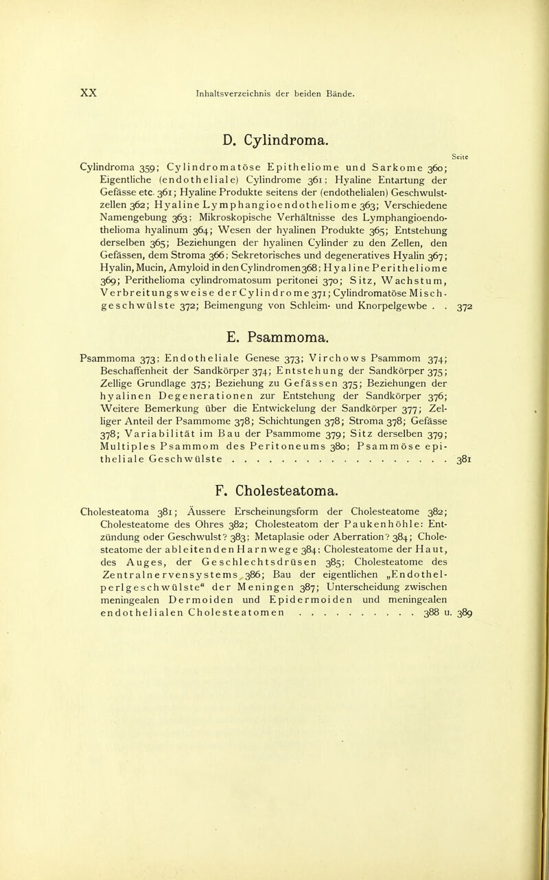 D. Cylindroma. Seite Cylindroma 359; Cylindromatöse Epitheliome und Sarkome 360; Eigentliche (endotheliale) Cylindrome 361; Hyaline Entartung der Gefässe etc. 361; Hyaline Produkte seitens der (endothelialen) Geschwulst- zellen 362; Hyaline Lymphangioendotheliome 363; Verschiedene Namengebung 363; Mikroskopische Verhältnisse des Lymphangioendo- thelioma hyalinum 364; Wesen der hyalinen Produkte 365; Entstehung derselben 365; Beziehungen der hyalinen Cylinder zu den Zellen, den Gefässen, dem Stroma 366; Sekretorisches und degeneratives Hyalin 367; Hyalin, Mucin, Amyloid in den Cylindromen368; HyalinePeritheliome 369; Perithelioma cylindromatosum peritonei 370; Sitz, Wachstum, Verbreitungs weise der Cylindrome 371; Cylindromatöse Misch- geschwülste 372; Beimengung von Schleim- und Knorpelgewbe . . 372 E. Psammoma. Psammoma 373; Endotheliale Genese 373; Virchows Psammom 374; Beschaffenheit der Sandkörper 374; Entstehung der Sandkörper 375; Zellige Grundlage 375; Beziehung zu Gefässen 375; Beziehungen der hyalinen Degenerationen zur Entstehung der Sandkörper 376; Weitere Bemerkung über die Entwickelung der Sandkörper 377; Zel- liger Anteil der Psammome 378; Schichtungen 378; Stroma 378; Gefässe 378; Variabilität im Bau der Psammome 379; Sitz derselben 379; Multiples Psammom des Peritoneums 380; Psammöse epi- theliale Geschwülste 381 F. Cholesteatoma. Cholesteatoma 381; Äussere Erscheinungsform der Cholesteatome 382; Cholesteatome des Ohres 382; Cholesteatom der Paukenhöhle: Ent- zündung oder Geschwulst? 383; Metaplasie oder Aberration? 384; Chole- steatome der ableitenden Harnwege 384; Cholesteatome der Haut, des Auges, der Geschlechtsdrüsen 385; Cholesteatome des Zentralnervensystems^ 386; Bau der eigentlichen „Endothel- perlgeschwülste der Meningen 387; Unterscheidung zwischen meningealen Dermoiden und Epidermoiden und meningealen endothelialen Cholesteatomen 388 u. 389