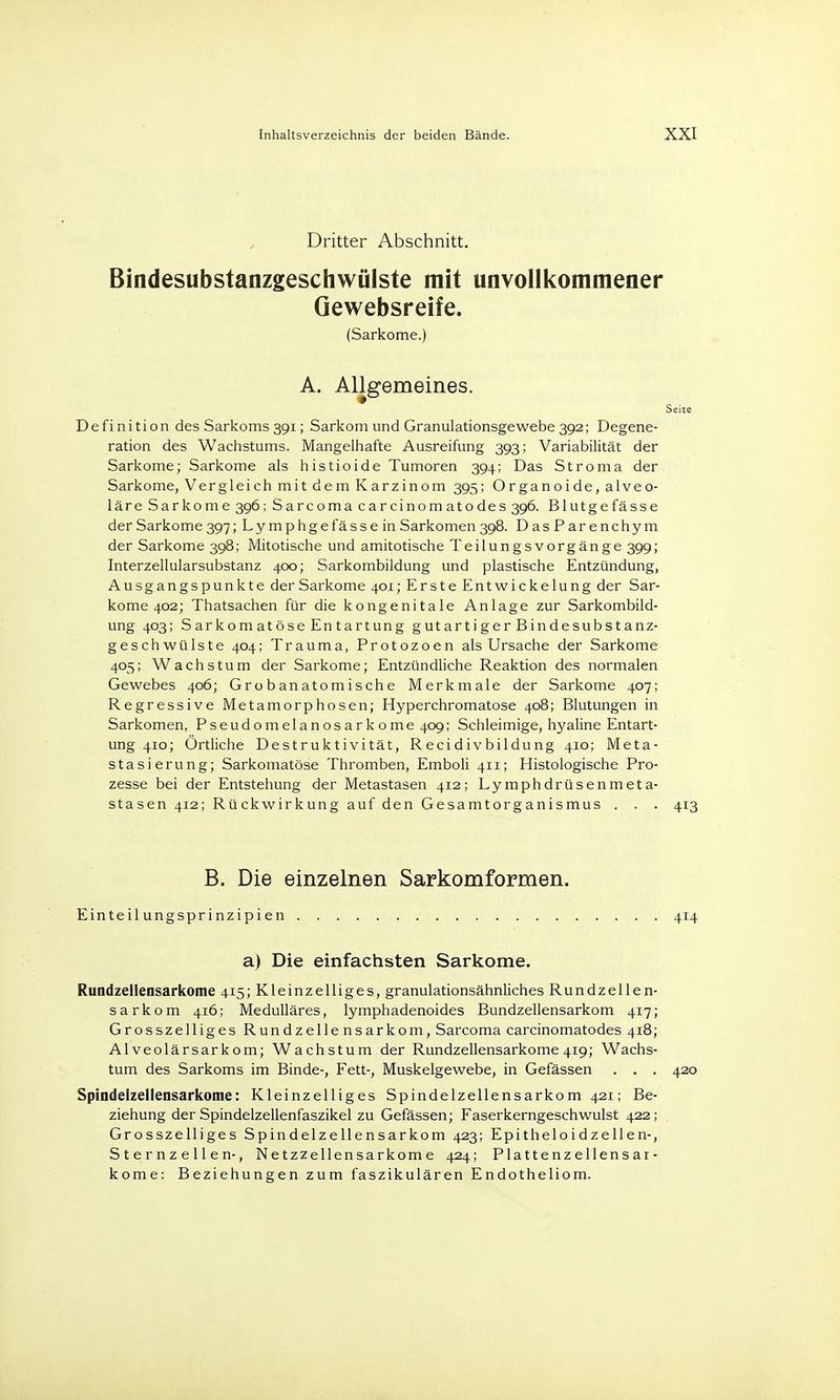 Dritter Abschnitt. Bindesubstanzgeschwülste mit unvollkommener Gewebsreife. (Sarkome.) A. Allgemeines. Seite Definition des Sarkoms 391; Sarkom und Granulationsgewebe 392; Degene- ration des Wachstums. Mangelhafte Ausreifung 393; Variabilität der Sarkome; Sarkome als histioide Tumoren 394; Das Stroma der Sarkome, Vergleich mit dem Karzinom 395; Organoide, alveo- läre Sarkome 396; Sarcoma carcinomatodes 396. Blutgefässe der Sarkome 397; Lymphgefässe in Sarkomen 398. DasParenchym der Sarkome 398; Mitotische und amitotische Teilungsvorgänge 399; Interzellularsubstanz 400; Sarkombildung und plastische Entzündung, Ausgangspunkte der Sarkome 401; Erste Entwickelung der Sar- kome 402; Thatsachen für die kongenitale Anlage zur Sarkombild- ung 403; Sarkomatöse Entartung gutartiger Bindesubstanz- geschwülste 404; Trauma, Protozoen als Ursache der Sarkome 405; Wachstum der Sarkome; Entzündliche Reaktion des normalen Gewebes 406; Grobanatomische Merkmale der Sarkome 407; Regressive Metamorphosen; Hyperchromatose 408; Blutungen in Sarkomen, Pseudomelanosarkome 409; Schleimige, hyaline Entart- ung 410; Örtliche Destruktivität, Recidivbildung 410; Meta- stasierung; Sarkomatöse Thromben, Emboli 411; Histologische Pro- zesse bei der Entstehung der Metastasen 412; Lymphdrüsenmeta- stasen 412; Rückwirkung auf den Gesamtorganismus . . . 413 B. Die einzelnen Sarkomformen. Einteilungsprinzipien 414 a) Die einfachsten Sarkome. Rundzellensarkome 415; Kleinzelliges, granulationsähnliches Rundzellen- sarkom 416; Medulläres, lymphadenoides Bundzellensarkom 417; Grosszelliges Rundzellensarkom, Sarcoma carcinomatodes 418; Alveolärsarkom; Wachstum der Rundzellensarkome419; Wachs- tum des Sarkoms im Binde-, Fett-, Muskelgewebe, in Gefässen . . . 420 Spindelzellensarkome: Kleinzelliges Spindelzellensarkom 421; Be- ziehung der Spindelzellenfaszikel zu Gefässen; Faserkerngeschwulst 422 ; Grosszelliges Spindelzellensarkom 423; Epitheloidzellen-, S t e r nz e 11 en-, Netzzellensarkome 424; Plattenzellensar- kome: Beziehungen zum faszikulären Endotheliom.