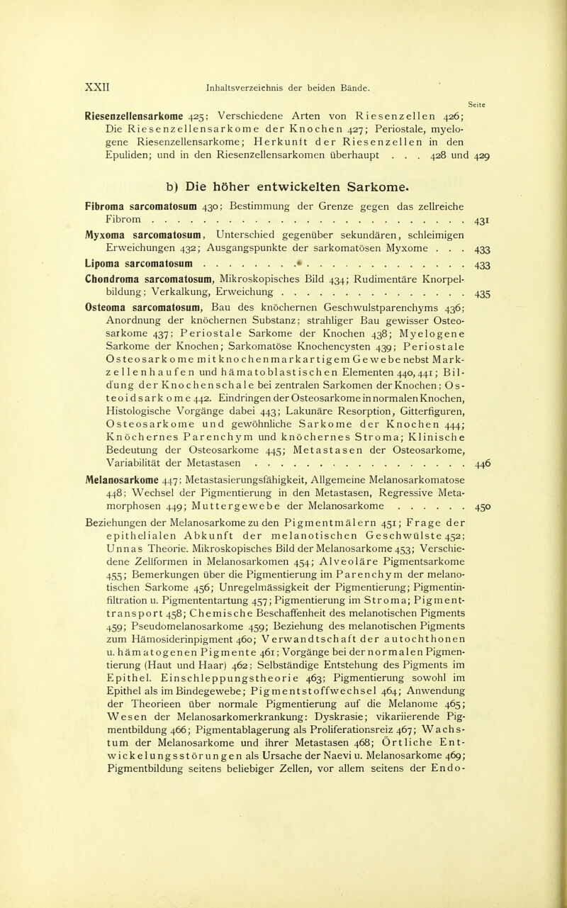 Riesenzellensarkome 425; Verschiedene Arten von Riesenzellen 426; Die Riesenzellensarkome der Knochen 427; Periostale, myelo- gene Riesenzellensarkome; Herkunft der Riesenzellen in den Epuliden; und in den Riesenzellensarkomen überhaupt . . . 428 und 429 b) Die höher entwickelten Sarkome. Fibroma sarcomatosum 430; Bestimmung der Grenze gegen das zellreiche Fibrom ■ 431 Myxoma sarcomatosum, Unterschied gegenüber sekundären, schleimigen Erweichungen 432; Ausgangspunkte der sarkomatösen Myxome . . . 433 Lipoma sarcomatosum • 433 Chondroma sarcomatosum, Mikroskopisches Bild 434; Rudimentäre Knorpel- bildung; Verkalkung, Erweichung 435 Osteoma sarcomatosum, Bau des knöchernen Geschwulstparenchyms 436; Anordnung der knöchernen Substanz; strahliger Bau gewisser Osteo- sarkome 437; Periostale Sarkome der Knochen 438; Myelogene Sarkome der Knochen; Sarkomatöse Knochencysten 439; Periostale Osteosarkome mit knochenmarkartigem Gewebe nebst Mark- zellenhaufen und hämatoblastischen Elementen 440,441; Bil- dung derKnochenschale bei zentralen Sarkomen der Knochen; O s - teoidsarkome 442. Eindringen der Osteosarkome in normalen Knochen, Histologische Vorgänge dabei 443; Lakunäre Resorption, Gitterfiguren, Osteosarkome und gewöhnliche Sarkome der Knochen 444; Knöchernes Parenchym und knöchernes Stroma; Klinische Bedeutung der Osteosarkome 445; Metastasen der Osteosarkome, Variabilität der Metastasen 446 Meianosarkome 447; Metastasierungsfähigkeit, Allgemeine Melanosarkomatose 448; Wechsel der Pigmentierung in den Metastasen, Regressive Meta- morphosen 449; Muttergewebe der Meianosarkome 450 Beziehungen der Meianosarkome zu den Pigmentmälern 451; Frage der epithelialen Abkunft der melanotischen Geschwülste 452; Unnas Theorie. Mikroskopisches Bild der Meianosarkome 453; Verschie- dene Zellformen in Melanosarkomen 454; Alveoläre Pigmentsarkome 455; Bemerkungen über die Pigmentierung im Parenchym der melano- tischen Sarkome 456; Unregelmässigkeit der Pigmentierung; Pigmentin- filtration u. Pigmententartung 457; Pigmentierung im Stroma; Pigment- transport 458; Chemische Beschaffenheit des melanotischen Pigments 459; Pseudomelanosarkome 459; Beziehung des melanotischen Pigments zum Hämosiderinpigment 460; Verwandtschaft der autochthonen u. hämatogenen Pigmente 461; Vorgänge bei der normalen Pigmen- tierung (Haut und Haar) 462; Selbständige Entstehung des Pigments im Epithel. Einschleppungstheorie 463; Pigmentierung sowohl im Epithel als im Bindegewebe; Pigmentstoffwechsel 464; Anwendung der Theorieen über normale Pigmentierung auf die Melanome 465; Wesen der Melanosarkomerkrankung: Dyskrasie; vikariierende Pig- mentbildung 466; Pigmentablagerung als Proliferationsreiz 467; Wachs- tum der Meianosarkome und ihrer Metastasen 468; Örtliche Ent- wickelungsstörungen als Ursache der Naevi u. Meianosarkome 469; Pigmentbildung seitens beliebiger Zellen, vor allem seitens der Endo-