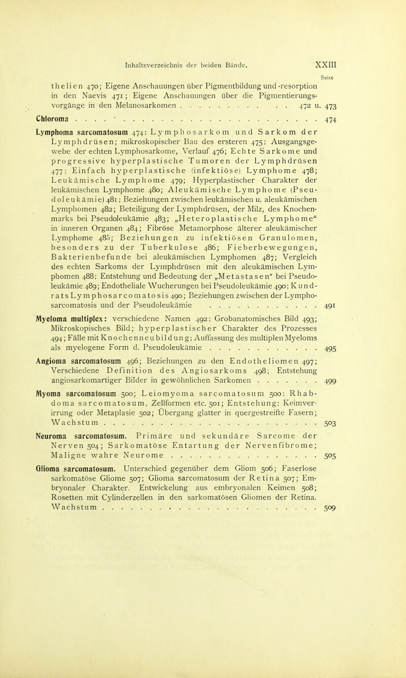Seite thelien 470; Eigene Anschauungen über Pigmentbildung und-resorption in den Naevis 471; Eigene Anschauungen über die Pigmentierungs- vorgänge in den Melanosarkomen . . 472 u. 473 Chloroma . . . . • 474 Lymphoma sarcomatosum 474; Lymphosarkom und Sarkom der Lymphdrüsen; mikroskopischer Bau des ersteren 475; Ausgangsge- webe der echten Lymphosarkome, Verlauf 476; Echte Sarkome und progressive hyperplastische Tumoren der Lymphdrüsen 477; Einfach hyperplastische (infektiöse) Lymphome 478; Leukämische Lymphome 479; Hyperplastischer Charakter der leukämischen Lymphome 480; Aleukämische Lymphome (Pseu- doleukämie) 481; Beziehungen zwischen leukämischen u. aleukämischen Lymphomen 482; Beteiligung der Lymphdrüsen, der Milz, des Knochen- marks bei Pseudoleukämie 483; „Heteroplastische Lymphome in inneren Organen 484; Fibröse Metamorphose älterer aleukämischer Lymphome 485; Beziehungen zu infektiösen Granulomen, besonders zu der Tuberkulose 486; Fieberbewegungen, Bakterienbefunde bei aleukämischen Lymphomen 487; Vergleich des echten Sarkoms der Lymphdrüsen mit den aleukämischen Lym- phomen 488; Entstehung und Bedeutung der „Metastasen bei Pseudo- leukämie 489; Endotheliale Wucherungen bei Pseudoleukämie 490; Kund- ratsLymphosarcomatosis 490; Beziehungen zwischen der Lympho- sarcomatosis und der Pseudoleukämie 491 Myeloma multiplex: verschiedene Namen 492; Grobanatomisches Bild 493; Mikroskopisches Bild; hyperplastischer Charakter des Prozesses ■ 494; Fälle mit Knochenneubildung; Auffassung des multiplen Myeloms als myelogene Form d. Pseudoleukämie 495 Angioma sarcomatosum 496; Beziehungen zu den Endotheliomen 497; Verschiedene Definition des Angiosarkoms 498; Entstehung angiosarkomartiger Bilder in gewöhnlichen Sarkomen 499 Myoma sarcomatosum 500; Leiomyoma sarcomatosum 500; Rhab- doma sarcomatosum, Zellformen etc. 501; Entstehung; Keimver- irrung oder Metaplasie 502; Übergang glatter in quergestreifte Fasern; Wachstum : 503 Neuroma sarcomatosum. Primäre und sekundäre Sarcome der Nerven 504; Sarkomatöse Entartung der Nervenfibrome; Maligne wahre Neurome 505 Güoma sarcomatosum. Unterschied gegenüber dem Gliom 506; Faserlose sarkomatöse Gliome 507; Glioma sarcomatosum der Retina 507; Em- bryonaler Charakter. Entwickelung aus embryonalen Keimen 508; Rosetten mit Cylinderzellen in den sarkomatösen Gliomen der Retina. Wachstum 509