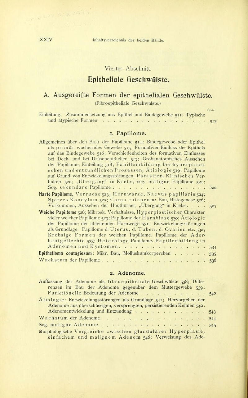 Vierter Abschnitt. Epitheliale Geschwülste. A. Ausgereifte Formen der epithelialen Gesehwülste. (Fibroepitheliale Geschwülste.) Seh Einleitung. Zusammensetzung aus Epithel und Bindegewebe 511; Typische und atypische Formen 5; 1. Papillome. Allgemeines über den Bau der Papillome 514; Bindegewebe oder Epithel als primär wucherndes Gewebe 515; Formativer Einfluss des Epithels auf das Bindegewebe 516; Verschiedenheiten des formativen Einflusses bei Deck- und bei Drüsenepithelien 517; Grobanatomisches Aussehen der Papillome, Einteilung 518; Papillombildung bei hyperplasti- schen und entzündlichen Prozessen; Ätiologie 519; Papillome auf Grund von Entwickelungsstörungen. Parasiten. Klinisches Ver- halten 520; „Übergang in Krebs, sog. maligne Papillome 521; Sog. sekundäre Papillome 522 Harte Papillome, Verrucae 523; Hornwarze, Naevus papillaris 524; Spitzes Kondylom 525; Cornu cutaneum: Bau, Histogenese 526; Vorkommen, Aussehen der Hauthörner, „Ubergang in Krebs .... 527 Weiche Papillome 528; Mikrosk. Verhältnisse, Hyperplastischer Charakter vieler weicher Papillome 529; Papillome der Harnblase 530; Ätiologie der Papillome der ableitenden Harnwege 531; Entwickelungsstörungen als Grundlage. Papillome d. Uterus, d. Tuben, d. Ovarien etc. 532; Krebsige Formen der weichen Papillome. Papillome der Ader- hautgeflechte 533; Heterologe Papillome. Papillenbildung in Adenomen und Kystomen 534 Epithelioma contagiosum: Mikr. Bau, Molluskumkörperchen 535 Wachstum der Papillome 536 2. Adenome. Auffassung der Adenome als fibroepitheliale Geschwülste 538; Diffe- renzen im Bau der Adenome gegenüber dem Muttergewebe 539; Funktionelle Bedeutung der Adenome 540 Ätiologie: Entwickelungsstörungen als Grundlage 541; Hervorgehen der Adenome aus überschüssigen, versprengten, persistierenden Keimen 542; Adenomentwickelung und Entzündung 543 Wachstum der Adenome 544 Sog. maligne Adenome 545 Morphologische Vergleiche zwischen glandulärer Hyperplasie, einfachem und malignem Adenom 546; Verweisung des Ade-