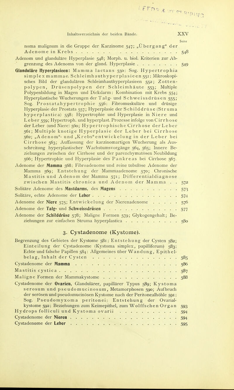 Seite noma malignum in die Gruppe der Karzinome 547; „Ubergang der Adenome in Krebs 548 Adenom und glanduläre Hyperplasie 548; Morph, u. biol. Kriterien zur Ab- grenzung des Adenoms von der gland. Hyperplasie 549 Glanduläre Hyperplasieen: Mamma lactans 550: Sog. Hypertrophia simplexmammae. Schleimhauthyperplasieen 551; Mikroskopi- sches Bild der glandulären Schleimhauthyperplasieen 552; Zotten- polypen, Drüsenpolypen der Schleimhäute 553; Multiple Polypenbildung in Magen und Dickdarm: Kombination mit Krebs 554; Hyperplastische Wucherungen der Talg- und Schweissdrüsen 555; Sog. Prostatahypertrophie 556; Fibromuskuläre und drüsige Hyperplasie der Prostata 557; Hyperplasie der Schilddrüse (Struma hyperplastica) 558; Hypertrophie und Hyperplasie in Niere und Leber 559; Hypertroph, und hyperplast. Prozesse infolge von C irr hose der Leber (und Niere) 560; Hypertrophische Cirrhose der Leber 561; Multiple knotige Hyperplasie der Leber bei Cirrhose 562; „Adenom- und „Kr ebs ent wi ckelung in der Leber bei Cirrhose 563; Auffassung der karzinomartigen Wucherung als Aus- schreitung hyperplastischer Wachstumsvorgänge 564, 565; Innere Be- ziehungen zwischen der Cirrhose und der parenchymatösen Neubildung 566; Hypertrophie und Hyperplasie des Pankreas bei Cirrhose 567. Adenome der Mamma 568; Fibroadenome und reine tubulöse Adenome der Mamma 569; Entstehung der Mammaadenome 570; Chronische Mastitis und Adenom der Mamma 571; Differentialdiagnose zwischen Mastitis chronica und Adenom der Mamma . . 572 Solitäre Adenome des Mastdarms, des Magens 573 Solitäre, echte Adenome der Leber 574 Adenome der Niere 575; EntWickelung der Nierenadenome 576 Adenome der Talg- und Schweissdrüsen 577 Adenome der Schilddrüse 578; Maligne Formen 579; Glykogengehalt; Be- ziehungen zur einfachen Struma hyperplastica 580 3. Cystadenome (Kystome). Begrenzung des Gebietes der Kystome 581; Entstehung der Cysten 582; Einteilung der Cystadenome (Kystoma simplex, papilliferum) 583; Echte und falsche Papillen 584; Allgemeines über Wandung, Epithel- belag, Inhalt der Cysten 585 Cystadenome der Mamma 586 Mastitis cystica 587 Maligne Formen der Mammakystome 588 Cystadenome der Ovarien, Glandulärer, papillärer Typus 589; Kystoma serosum und pse udo mucinosum , Metamorphosen 590; Aufbruch der serösen und pseudomucinösen Kystome nach der Peritonealhöhle 591; Sog. Pseudomyxoma peritonei; Entstehung der Ovarial- kystome 592; Beziehungen zum Keimepithel, zum Wolffschen Organ 593 Hydrops folliculi und Kystoma ovarii 594 Cystadenome der Nieren 594 Cystadenome der Leber 595