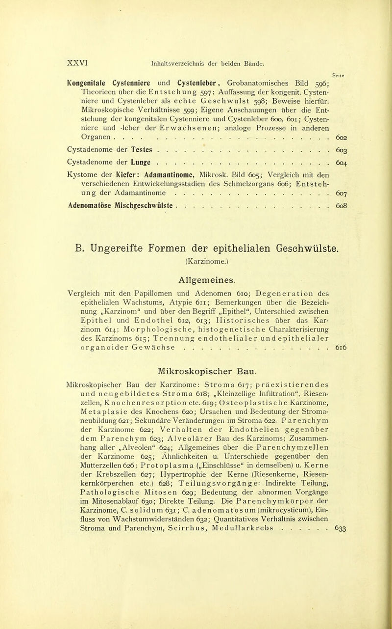 Seite Kongenitale Cystenniere und Cystenleber, Grobanatomisches Bild 596; Theorieen über die Entstehung 597; Auffassung der kongenit. Cysten- niere und Cystenleber als echte Geschwulst 598; Beweise hierfür. Mikroskopische Verhältnisse 599; Eigene Anschauungen über die Ent- stehung der kongenitalen Cystenniere und Cystenleber 600, 601; Cysten- niere und -leber der Erwachsenen; analoge Prozesse in anderen Organen 602 Cystadenome der Testes , 603 Cystadenome der Lunge 604 Kystome der Kiefer: Adaraantinome, Mikrosk. Bild 605; Vergleich mit den verschiedenen Entwickelungsstadien des Schmelzorgans 606; Entsteh- ung der Adamantinome . 607 Adenomatöse Mischgeschwülste 608 B. Ungereifte Formen der epithelialen Gesehwülste. (Karzinome.) Allgemeines. Vergleich mit den Papillomen und Adenomen 610; Degeneration des epithelialen Wachstums, Atypie 611; Bemerkungen über die Bezeich- nung „Karzinom und über den Begriff „Epithel, Unterschied zwischen Epithel und Endothel 612, 613; Historisches über das Kar- zinom 614; Morphologische, histogenetische Charakterisierung des Karzinoms 615; Trennung endothelialer und epithelialer organoider Gewächse 616 Mikroskopischer Bau. Mikroskopischer Bau der Karzinome: Stroma 617; präexistierendes und neugebildetes Stroma 618; „Kleinzellige Infiltration, Riesen- zellen, Knochenresorption etc. 619; Osteoplastische Karzinome, Metaplasie des Knochens 620; Ursachen und Bedeutung der Stroma- neubildung 621; Sekundäre Veränderungen im Stroma 622. Parenchym der Karzinome 622; Verhalten der Endothelien gegenüber dem Parenchym 623; Alveolärer Bau des Karzinoms; Zusammen- hang aller „Alveolen 624; Allgemeines über die Parenchymzellen der Karzinome 625; Ähnlichkeiten u. Unterschiede gegenüber den Mutterzellen626; Protoplasma („Einschlüsse in demselben) u. Kerne der Krebszellen 627; Hypertrophie der Kerne (Riesenkerne, Riesen- kernkörperchen etc.) 628; Teilungsvorgänge: Indirekte Teilung, Pathologische Mitosen 629; Bedeutung der abnormen Vorgänge im Mitosenablauf 630; Direkte Teilung. Die Parenchymkörper der Karzinome, C. so 1 idum 631; C. adenomatosum (mikrocysticum), Ein- fluss von Wachstumwiderständen 632; Quantitatives Verhältnis zwischen Stroma und Parenchym, Scirrhus, Medullarkrebs 633