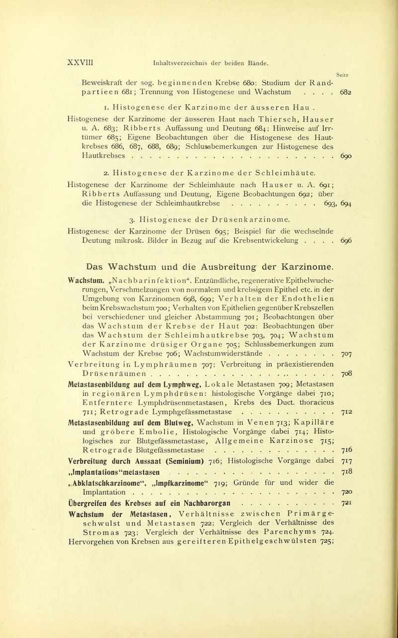 Seite Beweiskraft der sog. beginnenden Krebse 680: Studium der Rand- partieen 681; Trennung von Histogenese und Wachstum .... 682 1. Histogenese der Karzinome der äusseren Hau . Histogenese der Karzinome der äusseren Haut nach Thiersch, Hauser u. A. 683; Ribberts Auffassung und Deutung 684; Hinweise auf Irr- tümer 685; Eigene Beobachtungen über die Histogenese des Haut- krebses 686, 687, 688, 689; Schlussbemerkungen zur Histogenese des Hautkrebses 690 2. Histogenese der Karzinome der Schleimhäute. Histogenese der Karzinome der Schleimhäute nach Haus er u. A. 691; Ribberts Auffassung und Deutung, Eigene Beobachtungen 692; über die Histogenese der Schleimhautkrebse 693, 694 3. Histogenese der Drüsenkarzinome. Histogenese der Karzinome der Drüsen 695; Beispiel für die wechselnde Deutung mikrosk. Bilder in Bezug auf die Krebsentwickelung .... 696 Das Wachstum und die Ausbreitung der Karzinome. Wachstum. „Nachb a ri n fe kt ion. Entzündliche, regenerative Epithelwuche- rungen, Verschmelzungen von normalem und krebsigem Epithel etc. in der Umgebung von Karzinomen 698, 699; Verhalten der Endothelien beim Krebswachstum 700; Verhalten von Epithelien gegenüber Krebszellen bei verschiedener und gleicher Abstammung 701; Beobachtungen über das Wachstum der Krebse der Haut 702: Beobachtungen über das Wachstum der Schleimhautkrebse 703, 704; Wachstum der Karzinome drüsiger Organe 705; Schlussbemerkungen zum Wachstum der Krebse 706; Wachstumwiderstände 707 Verbreitung in Lymphräumen 707; Verbreitung in präexistierenden Drüsenräumen 708 Metastasenbildung auf dem Lymphweg, Lokale Metastasen 709; Metastasen in regionären Lymphdrüsen: histologische Vorgänge dabei 710; Entferntere Lymphdrüsenmetastasen, Krebs des Duct. thoracicus 711; Retrograde Lymphgefässmetastase 712 Metastasenbildung auf dem Blutweg, Wachstum in Venen 713; Kapilläre und gröbere Embolie, Histologische Vorgänge dabei 714; Histo- logisches zur Blutgefässmetastase, Allgemeine Karzinose 715; Retrograde Blutgefässmetastase 716 Verbreitung durch Aussaat (Seminium) 716; Histologische Vorgänge dabei 717 „lmplantationsmetastasen 7*8 „Abklatschkarzinome, „Impfkarzinome 719; Gründe für und wider die Implantation 720 Übergreifen des Krebses auf ein Nachbarorgan 721 Wachstum der Metastasen, Verhältnisse zwischen Primärge- schwulst und Metastasen 722; Vergleich der Verhältnisse des Stromas 723; Vergleich der Verhältnisse des Parenchyms 724. Hervorgehen von Krebsen aus gereif teren Epithelgeschwülsten 725;