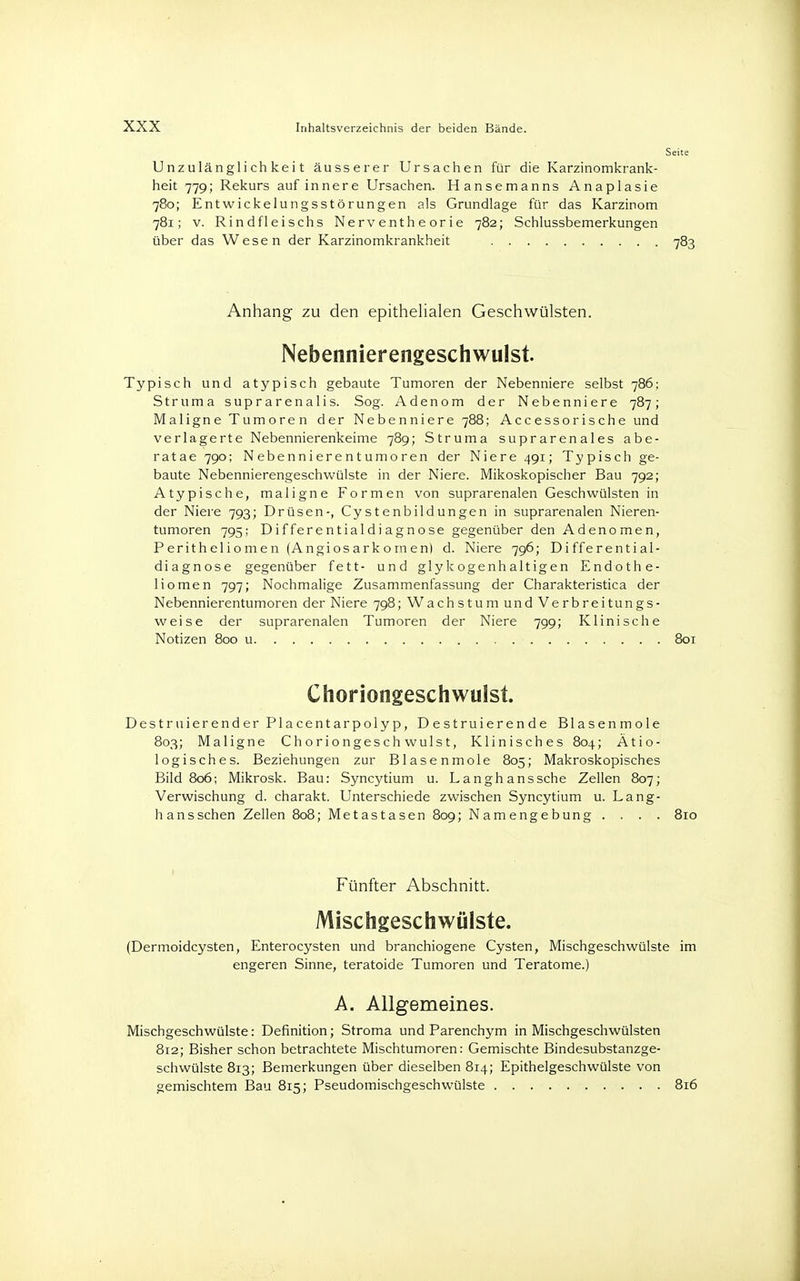 Unzulänglichkeit äusserer Ursachen für die Karzinomkrank- heit 779; Rekurs auf innere Ursachen. Hansemanns Anaplasie 780; Entwickelungsstörungen als Grundlage für das Karzinom 781; v. Rindfleischs Nerventheorie 782; Schlussbemerkungen über das Wesen der Karzinomkrankheit 783 Anhang zu den epithelialen Geschwülsten. Nebennierengeschwulst. Typisch und atypisch gebaute Tumoren der Nebenniere selbst 786; Struma suprarenalis. Sog. Adenom der Nebenniere 787; Maligne Tumoren der Nebenniere 788; Accessorische und verlagerte Nebennierenkeime 789; Struma suprarenales abe- ratae 790; Nebennierentumoren der Niere 491; Typisch ge- baute Nebennierengeschwülste in der Niere. Mikoskopischer Bau 792; Atypische, maligne Formen von suprarenalen Geschwülsten in der Niere 793; Drüsen-, Cystenbildungen in suprarenalen Nieren- tumoren 795; Differentialdiagnose gegenüber den Adenomen, Peritheliomen (Angiosarkomen) d. Niere 796; Differential- diagnose gegenüber fett- und glykogenhaltigen Endothe- liomen 797; Nochmalige Zusammenfassung der Charakteristica der Nebennierentumoren der Niere 798; Wachstum und Verbreitungs- weise der suprarenalen Tumoren der Niere 799; Klinische Notizen 800 u 801 Choriongeschwulst. Destruierend er Placentarpoly p, D estruierende Blasenmole 803; Maligne Choriongeschwulst, Klinisches 804; Ätio- logisches. Beziehungen zur Blasenmole 805; Makroskopisches Bild 806; Mikrosk. Bau: Syncytium u. Langhanssche Zellen 807; Verwischung d. charakt. Unterschiede zwischen Syncytium u. Lang- hans sehen Zellen 808; Metastasen 809; Namengebung . . . . 810 Fünfter Abschnitt. Mischgeschwülste. (Dermoidcysten, Enterocysten und branchiogene Cysten, Mischgeschwülste im engeren Sinne, teratoide Tumoren und Teratome.) A. Allgemeines. Mischgeschwülste: Definition; Stroma und Parenchym in Mischgeschwülsten 812; Bisher schon betrachtete Mischtumoren: Gemischte Bindesubstanzge- schwülste 813; Bemerkungen über dieselben 814; Epithelgeschwülste von gemischtem Bau 815; PseudomischgeschWülste 816