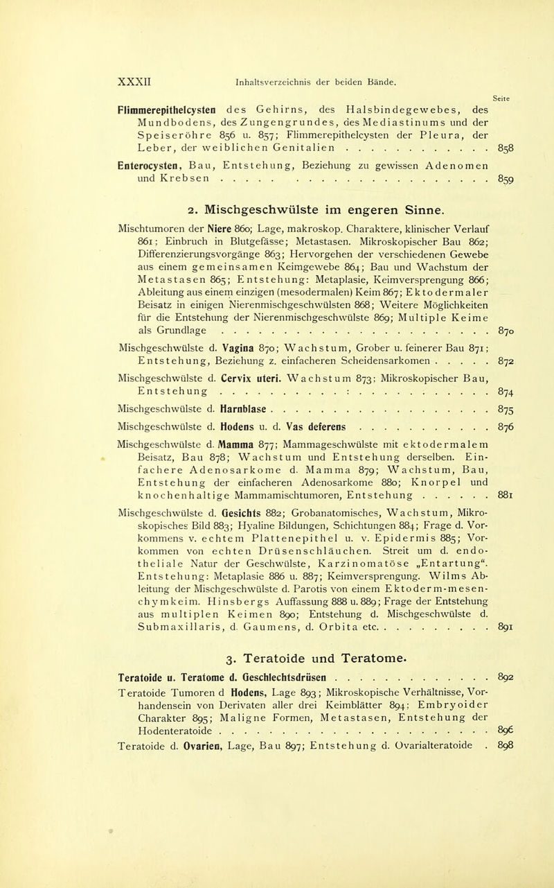 Seite Flimmerepithelcysten des Gehirns, des Halsbindegewebes, des Mundbodens, des Zungengrundes, des Mediastinums und der Speiseröhre 856 u. 857; Flimmerepithelcysten der Pleura, der Leber, der weiblichen Genitalien 858 Enterocysten, Bau, Entstehung, Beziehung zu gewissen Adenomen und Krebsen 859 2. Mischgeschwülste im engeren Sinne. Mischtumoren der Niere 860; Lage, makroskop. Charaktere, klinischer Verlauf 861; Einbruch in Blutgefässe; Metastasen. Mikroskopischer Bau 862; Differenzierungsvorgänge 863; Hervorgehen der verschiedenen Gewebe aus einem gemeinsamen Keimgewebe 864; Bau und Wachstum der Metastasen 865; Entstehung: Metaplasie, Keimversprengung 866; Ableitung aus einem einzigen (mesodermalen) Keim 867; Ektodermaler Beisatz in einigen NierenmischgeschWülsten 868; Weitere Möglichkeiten für die Entstehung der Nierenmischgeschwülste 869; Multiple Keime als Grundlage 870 Mischgeschwülste d. Vagina 870; Wachstum, Grober u. feinerer Bau 871; Entstehung, Beziehung z. einfacheren Scheidensarkomen 872 Mischgeschwülste d. Cervix uteri. Wachstum 873; Mikroskopischer Bau, Entstehung : 874 Mischgeschwülste d. Harnblase 875 Mischgeschwülste d. Hodens u. d. Vas deferens 876 Mischgeschwülste d. Mamma 877; Mammageschwülste mit ektodermalem Beisatz, Bau 878; Wachstum und Entstehung derselben. Ein- fachere Adenosarkome d. Mamma 879; Wachstum, Bau, Entstehung der einfacheren Adenosarkome 880; Knorpel und knochenhaltige Mammamischtumoren, Entstehung 881 Mischgeschwülste d. Gesichts 882; Grobanatomisches, Wachstum, Mikro- skopisches Bild 883; Hyaline Bildungen, Schichtungen 884; Frage d. Vor- kommens v. echtem Plattenepithel u. v. Epidermis 885; Vor- kommen von echten Drüsenschläuchen. Streit um d. endo- theliale Natur der Geschwülste, Karzinomatöse „Entartung. Entstehung: Metaplasie 886 u. 887; Keimversprengung. Wilms Ab- leitung der Mischgeschwülste d. Parotis von einem Ektoderm-mesen- chymkeim. Hinsbergs Auffassung 888 u. 889; Frage der Entstehung aus multiplen Keimen 890; Entstehung d. Mischgeschwülste d. Submaxillaris, d. Gaumens, d. Orbita etc 891 3. Teratoide und Teratome. Teratoide u. Teratome d. Geschlechtsdrüsen 892 Teratoide Tumorend Hodens, Lage 893; Mikroskopische Verhältnisse, Vor- handensein von Derivaten aller drei Keimblätter 894; Embryoider Charakter 895; Maligne Formen, Metastasen, Entstehung der Hodenteratoide 896 Teratoide d. Ovarien, Lage, Bau 897; Entstehung d. üvarialteratoide . 898