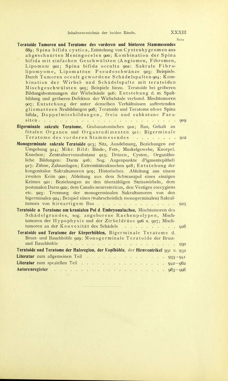 Seite Teratoide Tumoren und Teratome des vorderen und hinteren Stammesendes 889; Spina bifida cystica, Entstehung von Cystenhygromen aus abgeschnürten Meningocelen 900; Kombination der Spina bifida mit einfachen Geschwülsten (A ngiomen, Fibromen, Lipomen) 901; Spina bifida occulta 902; Sakrale Fibro- lipomyome, Lipomatöse Pseudoschwänze 903; Beispiele. Durch Tumoren occult gewordene Schädelspalten 904; Kom- bination der Wirbel- und Schädelspalte mit teratoiden Mischgeschwülsten 905; Beispiele hiezu. Teratoide bei gröberen Bildungshemmungen der Wirbelsäule 906; Entstehung d. m. Spalt- bildung und gröberen Defekten der Wirbelsäule verbünd. Mischtumoren 907; Entstehung der unter denselben Verhältnissen auftretenden gliomatösen Neubildungen 908; Teratoide und Teratome ohne Spina bifida, Doppelmissbildungen, freie und subkutane Para- siten 909 Bigerminale sakrale Teratome, Grobanatomisches 910; Bau, Gehalt an fötalen Organen und Organrudimenten 911; Bigerminale Teratome des vorderen Stammesendes 912 Monogerminale sakrale Teratoide 913; Sitz, Ausdehnung, Beziehungen zur Umgebung 914; Mikr. Bild: Binde-, Fett-, Muskelgewebe, Knorpel, Knochen; Zentralnervensubstanz 915; Drüsen, Cysten, Organähn- liche Bildungen: Darm 916; Sog. Augenpunkte (Pigmentepithel) 917; Zähne, Zahnanlagen; Extremitätenknochen 918; Entstehung der kongenitalen Sakraltumoren 919; Historisches. Ableitung aus einem zweiten Keim 920; Ableitung aus dem Schwanzpol eines einzigen Keimes 921; Beziehungen zu den überzähligen Steisswirbeln, dem postanalen Darm 922; dem Canalis neurentericus, den Vestiges coccygiens etc. 923; Trennung der monogerminalen Sakraltumoren von den bigerminalen 924; Beispiel eines (wahrscheinlich monogerminalen) Sakral- tumors von hirnartigem Bau 925 Teratoide u Teratome am kranialen Pol d. Embryonalachse, Mischtumoren des Schäd elgrun des, sog. angeborene Rachenpolypen, Misch- tumoren der Hypophysis und der Zirbeldrüse 926 u. 927; Misch- tumoren an der Konvexität des Schädels . . . 928 Teratoide und Teratome der Körperhöhlen, Bigerminale Teratome d. Brust- und Bauchhöhle 929; Monogerminale Teratoide der Brust- und Bauchhöhle 930 Teratoide und Teratome der Halsregion, der Kopfhöhle, der Hirnventrikel 931 u. 932 Literatur zum allgemeinen Teil 933—941 Literatur zum speziellen Teil 942—982 Autorenregister 983—998