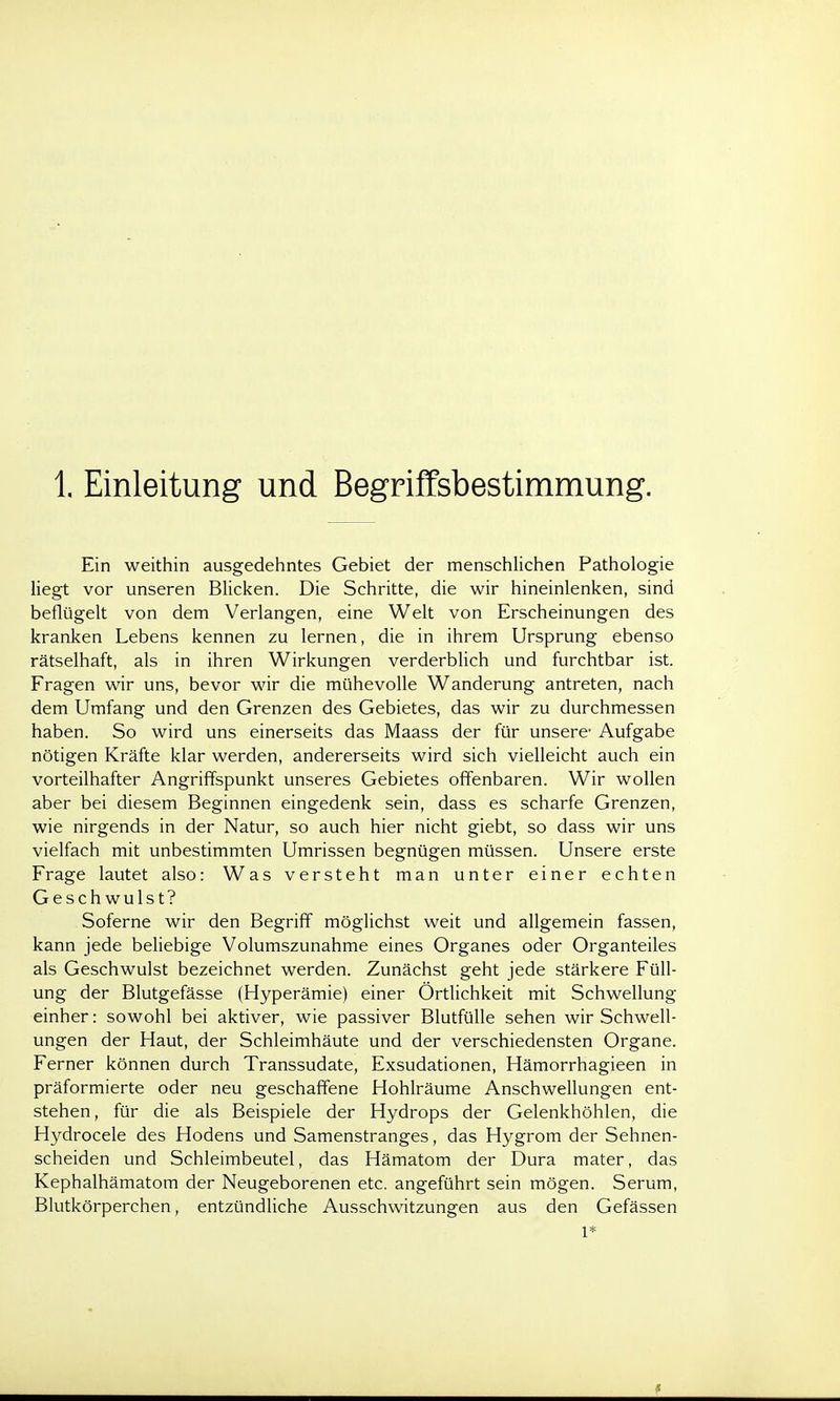 1 Einleitung und Begriffsbestimmung. Ein weithin ausgedehntes Gebiet der menschlichen Pathologie liegt vor unseren Blicken. Die Schritte, die wir hineinlenken, sind beflügelt von dem Verlangen, eine Welt von Erscheinungen des kranken Lebens kennen zu lernen, die in ihrem Ursprung ebenso rätselhaft, als in ihren Wirkungen verderblich und furchtbar ist. Fragen wir uns, bevor wir die mühevolle Wanderung antreten, nach dem Umfang und den Grenzen des Gebietes, das wir zu durchmessen haben. So wird uns einerseits das Maass der für unsere- Aufgabe nötigen Kräfte klar werden, andererseits wird sich vielleicht auch ein vorteilhafter Angriffspunkt unseres Gebietes offenbaren. Wir wollen aber bei diesem Beginnen eingedenk sein, dass es scharfe Grenzen, wie nirgends in der Natur, so auch hier nicht giebt, so dass wir uns vielfach mit unbestimmten Umrissen begnügen müssen. Unsere erste Frage lautet also: Was versteht man unter einer echten Geschwulst? Soferne wir den Begriff möglichst weit und allgemein fassen, kann jede beliebige Volumszunahme eines Organes oder Organteiles als Geschwulst bezeichnet werden. Zunächst geht jede stärkere Füll- ung der Blutgefässe (Hyperämie) einer Örtlichkeit mit Schwellung einher: sowohl bei aktiver, wie passiver Blutfülle sehen wir Schwell- ungen der Haut, der Schleimhäute und der verschiedensten Organe. Ferner können durch Transsudate, Exsudationen, Hämorrhagieen in präformierte oder neu geschaffene Hohlräume Anschwellungen ent- stehen, für die als Beispiele der Hydrops der Gelenkhöhlen, die Hydrocele des Hodens und Samenstranges, das Hygrom der Sehnen- scheiden und Schleimbeutel, das Hämatom der Dura mater, das Kephalhämatom der Neugeborenen etc. angeführt sein mögen. Serum, Blutkörperchen, entzündliche Ausschwitzungen aus den Gefässen 1*