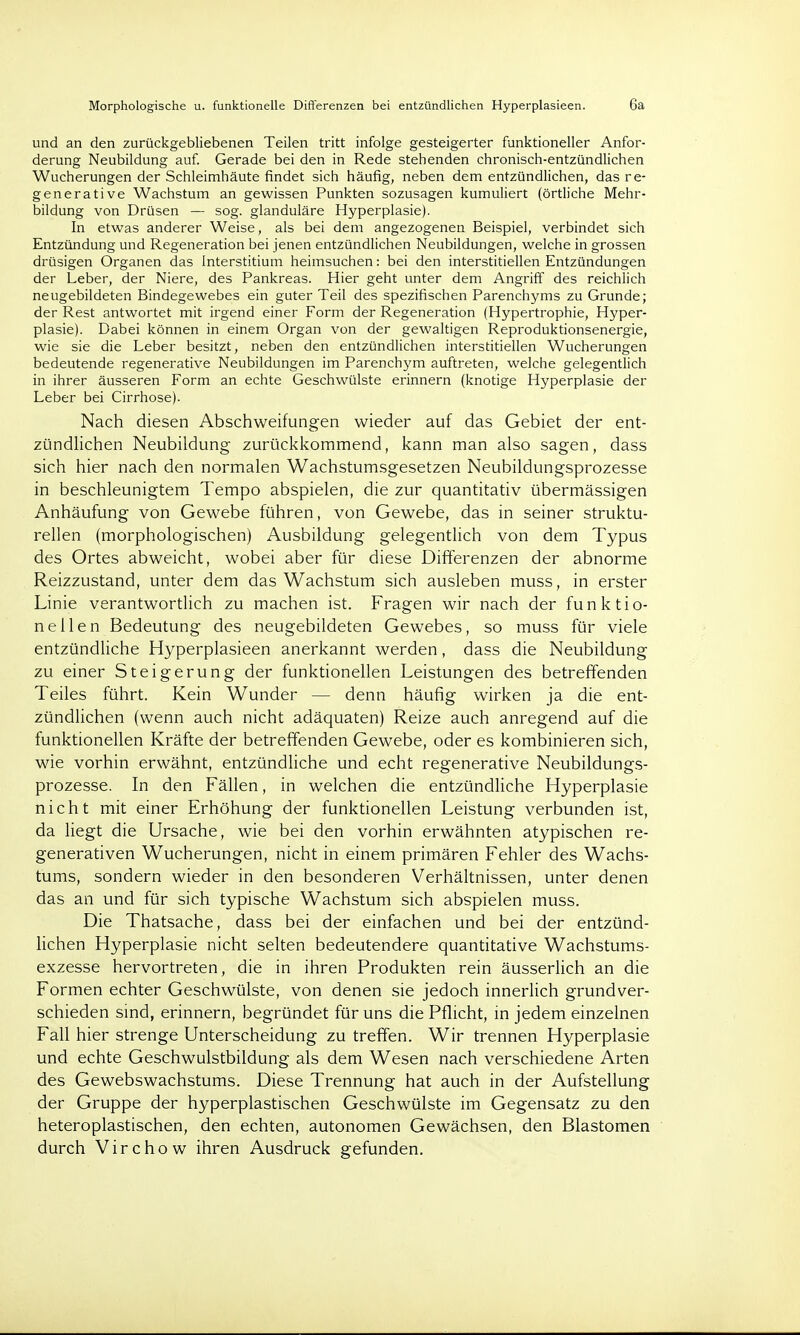 Morphologische u. funktionelle Differenzen bei entzündlichen Hyperplasieen. 6a und an den zurückgebliebenen Teilen tritt infolge gesteigerter funktioneller Anfor- derung Neubildung auf. Gerade bei den in Rede stehenden chronisch-entzündlichen Wucherungen der Schleimhäute findet sich häufig, neben dem entzündlichen, das re- generative Wachstum an gewissen Punkten sozusagen kumuliert (örtliche Mehr- bildung von Drüsen — sog. glanduläre Hyperplasie). In etwas anderer Weise, als bei dem angezogenen Beispiel, verbindet sich Entzündung und Regeneration bei jenen entzündlichen Neubildungen, welche in grossen drüsigen Organen das Interstitium heimsuchen: bei den interstitiellen Entzündungen der Leber, der Niere, des Pankreas. Hier geht unter dem Angriff des reichlich neugebildeten Bindegewebes ein guter Teil des spezifischen Parenchyms zu Grunde; der Rest antwortet mit irgend einer Form der Regeneration (Hypertrophie, Hyper- plasie). Dabei können in einem Organ von der gewaltigen Reproduktionsenergie, wie sie die Leber besitzt, neben den entzündlichen interstitiellen Wucherungen bedeutende regenerative Neubildungen im Parenchym auftreten, welche gelegentlich in ihrer äusseren Form an echte Geschwülste erinnern (knotige Hyperplasie der Leber bei Cirrhose). Nach diesen Abschweifungen wieder auf das Gebiet der ent- zündlichen Neubildung zurückkommend, kann man also sagen, dass sich hier nach den normalen Wachstumsgesetzen Neubildungsprozesse in beschleunigtem Tempo abspielen, die zur quantitativ übermässigen Anhäufung von Gewebe führen, von Gewebe, das in seiner struktu- rellen (morphologischen) Ausbildung gelegentlich von dem Typus des Ortes abweicht, wobei aber für diese Differenzen der abnorme Reizzustand, unter dem das Wachstum sich ausleben muss, in erster Linie verantwortlich zu machen ist. Fragen wir nach der funktio- nellen Bedeutung des neugebildeten Gewebes, so muss für viele entzündliche Hyperplasieen anerkannt werden, dass die Neubildung zu einer Steigerung der funktionellen Leistungen des betreffenden Teiles führt. Kein Wunder — denn häufig wirken ja die ent- zündlichen (wenn auch nicht adäquaten) Reize auch anregend auf die funktionellen Kräfte der betreffenden Gewebe, oder es kombinieren sich, wie vorhin erwähnt, entzündliche und echt regenerative Neubildungs- prozesse. In den Fällen, in welchen die entzündliche Hyperplasie nicht mit einer Erhöhung der funktionellen Leistung verbunden ist, da liegt die Ursache, wie bei den vorhin erwähnten atypischen re- generativen Wucherungen, nicht in einem primären Fehler des Wachs- tums, sondern wieder in den besonderen Verhältnissen, unter denen das an und für sich typische Wachstum sich abspielen muss. Die Thatsache, dass bei der einfachen und bei der entzünd- lichen Hyperplasie nicht selten bedeutendere quantitative Wachstums- exzesse hervortreten, die in ihren Produkten rein äusserlich an die Formen echter Geschwülste, von denen sie jedoch innerlich grundver- schieden sind, erinnern, begründet für uns die Pflicht, in jedem einzelnen Fall hier strenge Unterscheidung zu treffen. Wir trennen Hyperplasie und echte Geschwulstbildung als dem Wesen nach verschiedene Arten des Gewebswachstums. Diese Trennung hat auch in der Aufstellung der Gruppe der hyperplastischen Geschwülste im Gegensatz zu den heteroplastischen, den echten, autonomen Gewächsen, den Blastomen durch Virchow ihren Ausdruck gefunden.