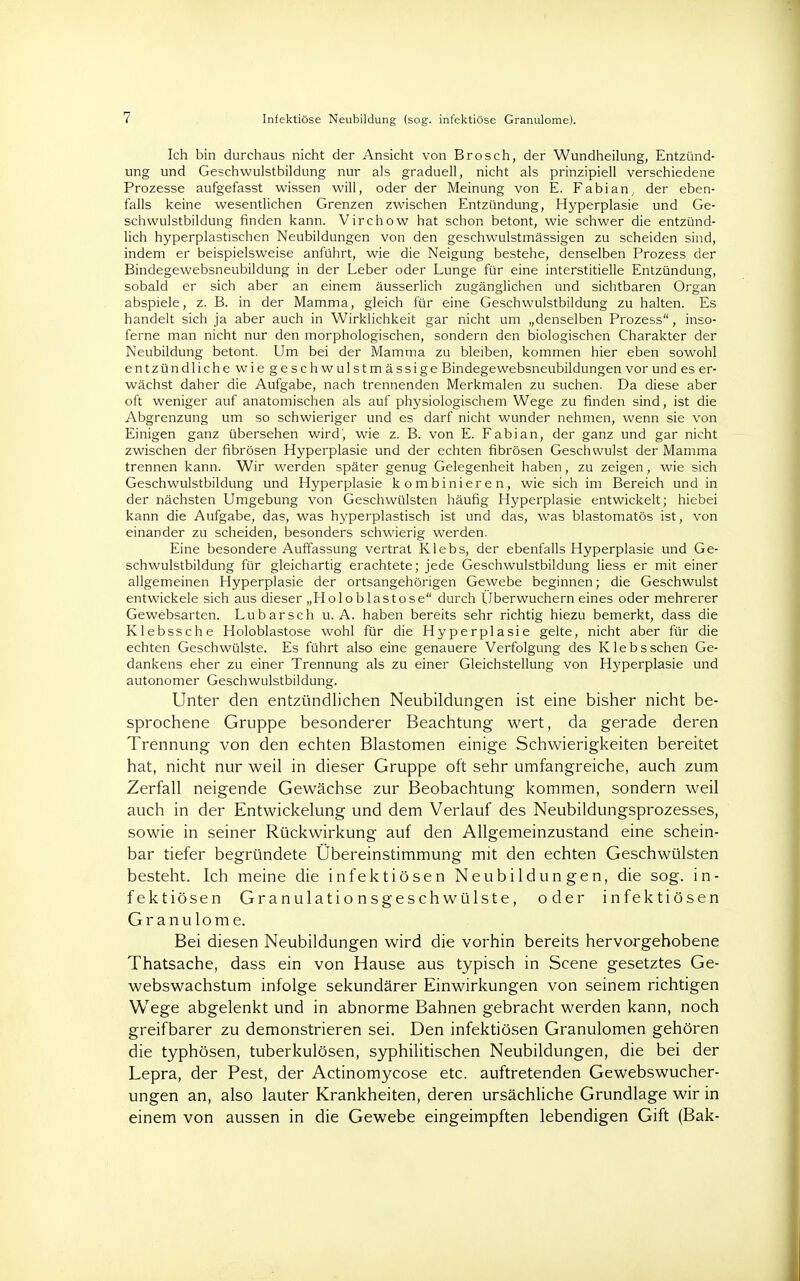 7 Infektiöse Neubildung (sog. infektiöse Granulome). Ich bin durchaus nicht der Ansicht von Brosch, der Wundheilung, Entzünd- ung und Geschwulstbildung nur als graduell, nicht als prinzipiell verschiedene Prozesse aufgefasst wissen will, oder der Meinung von E. Fabian, der eben- falls keine wesentlichen Grenzen zwischen Entzündung, Hyperplasie und Ge- schwulstbildung finden kann. Virchow hat schon betont, wie schwer die entzünd- lich hyperplastischen Neubildungen von den geschwulstmässigen zu scheiden sind, indem er beispielsweise anführt, wie die Neigung bestehe, denselben Prozess der Bindegewebsneubildung in der Leber oder Lunge für eine interstitielle Entzündung, sobald er sich aber an einem äusserlich zugänglichen und sichtbaren Organ abspiele, z. B. in der Mamma, gleich für eine Geschwulstbildung zu halten. Es handelt sich ja aber auch in Wirklichkeit gar nicht um „denselben Prozess, inso- ferne man nicht nur den morphologischen, sondern den biologischen Charakter der Neubildung betont. Um bei der Mamma zu bleiben, kommen hier eben sowohl entzündliche wie geschwulstmässige Bindegewebsneubildungen vor und es er- wächst daher die Aufgabe, nach trennenden Merkmalen zu suchen. Da diese aber oft weniger auf anatomischen als auf physiologischem Wege zu finden sind, ist die Abgrenzung um so schwieriger und es darf nicht wunder nehmen, wenn sie von Einigen ganz übersehen wird, wie z. B. von E. Fabian, der ganz und gar nicht zwischen der fibrösen Hyperplasie und der echten fibrösen Geschwulst der Mamma trennen kann. Wir werden später genug Gelegenheit haben, zu zeigen, wie sich Geschwulstbildung und Hyperplasie kombinieren, wie sich im Bereich und in der nächsten Umgebung von Geschwülsten häufig Hyperplasie entwickelt; hiebei kann die Aufgabe, das, was hyperplastisch ist und das, was blastomatös ist, von einander zu scheiden, besonders schwierig werden. Eine besondere Auffassung vertrat Klebs, der ebenfalls Hyperplasie und Ge- schwulstbildung für gleichartig erachtete; jede Geschwulstbildung Hess er mit einer allgemeinen Hyperplasie der ortsangehörigen Gewebe beginnen; die Geschwulst entwickele sich aus dieser „Holo blas tose durch Uberwuchern eines oder mehrerer Gewebsarten. Lubarsch u. A. haben bereits sehr richtig hiezu bemerkt, dass die Klebssche Holoblastose wohl für die Hyperplasie gelte, nicht aber für die echten Geschwülste. Es führt also eine genauere Verfolgung des Klebs sehen Ge- dankens eher zu einer Trennung als zu einer Gleichstellung von Hyperplasie und autonomer Geschwulstbildung. Unter den entzündlichen Neubildungen ist eine bisher nicht be- sprochene Gruppe besonderer Beachtung wert, da gerade deren Trennung von den echten Blastomen einige Schwierigkeiten bereitet hat, nicht nur weil in dieser Gruppe oft sehr umfangreiche, auch zum Zerfall neigende Gewächse zur Beobachtung kommen, sondern weil auch in der Entwickelung und dem Verlauf des Neubildungsprozesses, sowie in seiner Rückwirkung auf den Allgemeinzustand eine schein- bar tiefer begründete Übereinstimmung mit den echten Geschwülsten besteht. Ich meine die infektiösen Neubildungen, die sog. in- fektiösen Granulationsgeschwülste, oder infektiösen Granulome. Bei diesen Neubildungen wird die vorhin bereits hervorgehobene Thatsache, dass ein von Hause aus typisch in Scene gesetztes Ge- webswachstum infolge sekundärer Einwirkungen von seinem richtigen Wege abgelenkt und in abnorme Bahnen gebracht werden kann, noch greifbarer zu demonstrieren sei. Den infektiösen Granulomen gehören die typhösen, tuberkulösen, syphilitischen Neubildungen, die bei der Lepra, der Pest, der Actinomycose etc. auftretenden Gewebswucher- ungen an, also lauter Krankheiten, deren ursächliche Grundlage wir in einem von aussen in die Gewebe eingeimpften lebendigen Gift (Bäk-
