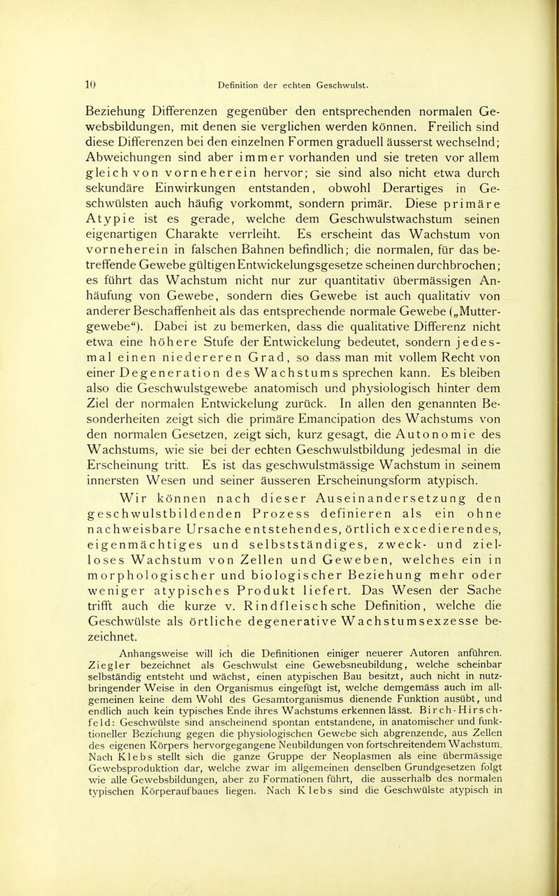 Beziehung Differenzen gegenüber den entsprechenden normalen Ge- websbildungen, mit denen sie verglichen werden können. Freilich sind diese Differenzen bei den einzelnen Formen graduell äusserst wechselnd; Abweichungen sind aber immer vorhanden und sie treten vor allem gleich von vorneherein hervor; sie sind also nicht etwa durch sekundäre Einwirkungen entstanden, obwohl Derartiges in Ge- schwülsten auch häufig vorkommt, sondern primär. Diese primäre Atypie ist es gerade, welche dem Geschwulstwachstum seinen eigenartigen Charakte verrleiht. Es erscheint das Wachstum von vorneherein in falschen Bahnen befindlich; die normalen, für das be- treffende Gewebe gültigenEntwickelungsgesetze scheinen durchbrochen; es führt das Wachstum nicht nur zur quantitativ übermässigen An- häufung von Gewebe, sondern dies Gewebe ist auch qualitativ von anderer Beschaffenheit als das entsprechende normale Gewebe („Mutter- gewebe). Dabei ist zu bemerken, dass die qualitative Differenz nicht etwa eine höhere Stufe der Entwickelung bedeutet, sondern jedes- mal einen niedereren Grad, so dass man mit vollem Recht von einer Degeneratio n des Wachstums sprechen kann. Es bleiben also die Geschwulstgewebe anatomisch und physiologisch hinter dem Ziel der normalen Entwickelung zurück. In allen den genannten Be- sonderheiten zeigt sich die primäre Emancipation des Wachstums von den normalen Gesetzen, zeigt sich, kurz gesagt, die Autonomie des Wachstums, wie sie bei der echten Geschwulstbildung jedesmal in die Erscheinung tritt. Es ist das geschwulstmässige Wachstum in seinem innersten Wesen und seiner äusseren Erscheinungsform atypisch. Wir können nach dieser Auseinandersetzung den geschwulstbildenden Prozess definieren als ein ohne nachweisbare Ursache entstehendes, örtlich excedierendes, eigenmächtiges und selbstständiges, zweck- und ziel- loses Wachstum von Zellen und Geweben, welches ein in morphologischer und biologischer Beziehung mehr oder weniger atypisches Produkt liefert. Das Wesen der Sache trifft auch die kurze v. Rindfleisch sehe Definition, welche die Geschwülste als örtliche degenerative Wachstumsexzesse be- zeichnet. Anhangsweise will ich die Definitionen einiger neuerer Autoren anführen. Ziegler bezeichnet als Geschwulst eine Gewebsneubildung, welche scheinbar selbständig entsteht und wächst, einen atypischen Bau besitzt, auch nicht in nutz- bringender Weise in den Organismus eingefügt ist, welche demgemäss auch im all- gemeinen keine dem Wohl des Gesamtorganismus dienende Funktion ausübt, und endlich auch kein typisches Ende ihres Wachstums erkennen lässt. Birch-Hirsch- feld: Geschwülste sind anscheinend spontan entstandene, in anatomischer und funk- tioneller Beziehung gegen die physiologischen Gewebe sich abgrenzende, aus Zellen des eigenen Körpers hervorgegangene Neubildungen von fortschreitendem Wachstum. Nach Klebs stellt sich die ganze Gruppe der Neoplasmen als eine übermässige Gewebsproduktion dar, welche zwar im allgemeinen denselben Grundgesetzen folgt wie alle Gewebsbildungen, aber zu Formationen führt, die ausserhalb des normalen typischen Körperaufbaues liegen. Nach Klebs sind die Geschwülste atypisch in