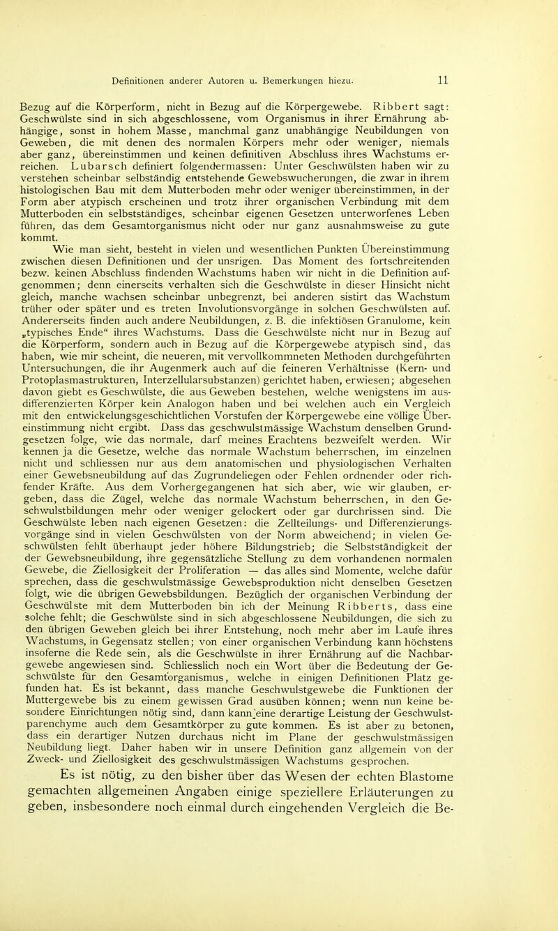 Bezug auf die Körperform, nicht in Bezug auf die Körpergewebe. Ribbert sagt: Geschwülste sind in sich abgeschlossene, vom Organismus in ihrer Ernährung ab- hängige, sonst in hohem Masse, manchmal ganz unabhängige Neubildungen von Geweben, die mit denen des normalen Körpers mehr oder weniger, niemals aber ganz, übereinstimmen und keinen definitiven Abschluss ihres Wachstums er- reichen. Lubarsch definiert folgendermassen: Unter Geschwülsten haben wir zu verstehen scheinbar selbständig entstehende Gewebswucherungen, die zwar in ihrem histologischen Bau mit dem Mutterboden mehr oder weniger übereinstimmen, in der Form aber atypisch erscheinen und trotz ihrer organischen Verbindung mit dem Mutterboden ein selbstständiges, scheinbar eigenen Gesetzen unterworfenes Leben führen, das dem Gesamtorganismus nicht oder nur ganz ausnahmsweise zu gute kommt. Wie man sieht, besteht in vielen und wesentlichen Punkten Ubereinstimmung zwischen diesen Definitionen und der unsrigen. Das Moment des fortschreitenden bezw. keinen Abschluss findenden Wachstums haben wir nicht in die Definition auf- genommen ; denn einerseits verhalten sich die Geschwülste in dieser Hinsicht nicht gleich, manche wachsen scheinbar unbegrenzt, bei anderen sistirt das Wachstum trüher oder später und es treten Involutionsvorgänge in solchen Geschwülsten auf. Andererseits finden auch andere Neubildungen, z. B. die infektiösen Granulome, kein „typisches Ende ihres Wachstums. Dass die Geschwülste nicht nur in Bezug auf die Körperform, sondern auch in Bezug auf die Körpergewebe atypisch sind, das haben, wie mir scheint, die neueren, mit vervollkommneten Methoden durchgeführten Untersuchungen, die ihr Augenmerk auch auf die feineren Verhältnisse (Kern- und Protoplasmastrukturen, Interzellularsubstanzen) gerichtet haben, erwiesen; abgesehen davon giebt es Geschwülste, die aus Geweben bestehen, welche wenigstens im aus- differenzierten Körper kein Analogon haben und bei welchen auch ein Vergleich mit den entwickelungsgeschichtlichen Vorstufen der Körpergewebe eine völlige Über- einstimmung nicht ergibt. Dass das geschwulstmässige Wachstum denselben Grund- gesetzen folge, wie das normale, darf meines Erachtens bezweifelt werden. Wir kennen ja die Gesetze, welche das normale Wachstum beherrschen, im einzelnen nicht und schliessen nur aus dem anatomischen und physiologischen Verhalten einer Gewebsneubildung auf das Zugrundeliegen oder Fehlen ordnender oder rich- fender Kräfte. Aus dem Vorhergegangenen hat sich aber, wie wir glauben, er- geben, dass die Zügel, welche das normale Wachstum beherrschen, in den Ge- schwulstbildungen mehr oder weniger gelockert oder gar durchrissen sind. Die Geschwülste leben nach eigenen Gesetzen: die Zellteilungs- und Differenzierungs- vorgänge sind in vielen Geschwülsten von der Norm abweichend; in vielen Ge- schwülsten fehlt überhaupt jeder höhere Bildungstrieb; die Selbstständigkeit der der Gewebsneubildung, ihre gegensätzliche Stellung zu dem vorhandenen normalen Gewebe, die Ziellosigkeit der Proliferation — das alles sind Momente, welche dafür sprechen, dass die geschwulstmässige Gewebsproduktion nicht denselben Gesetzen folgt, wie die übrigen Gewebsbildungen. Bezüglich der organischen Verbindung der Geschwülste mit dem Mutterboden bin ich der Meinung Ribberts, dass eine solche fehlt; die Geschwülste sind in sich abgeschlossene Neubildungen, die sich zu den übrigen Geweben gleich bei ihrer Entstehung, noch mehr aber im Laufe ihres Wachstums, in Gegensatz stellen; von einer organischen Verbindung kann höchstens insoferne die Rede sein, als die Geschwülste in ihrer Ernährung auf die Nachbar- gewebe angewiesen sind. Schliesslich noch ein Wort über die Bedeutung der Ge- schwülste für den Gesamt'organismus, welche in einigen Definitionen Platz ge- funden hat. Es ist bekannt, dass manche Geschwulstgewebe die Funktionen der Muttergewebe bis zu einem gewissen Grad ausüben können; wenn nun keine be- sondere Einrichtungen nötig sind, dann kannjeine derartige Leistung der Geschwulst- parenchyme auch dem Gesamtkörper zu gute kommen. Es ist aber zu betonen, dass ein derartiger Nutzen durchaus nicht im Plane der geschwulstmässigen Neubildung liegt. Daher haben wir in unsere Definition ganz allgemein von der Zweck- und Ziellosigkeit des geschwulstmässigen Wachstums gesprochen. Es ist nötig, zu den bisher über das Wesen der echten Blastome gemachten allgemeinen Angaben einige speziellere Erläuterungen zu geben, insbesondere noch einmal durch eingehenden Vergleich die Be-